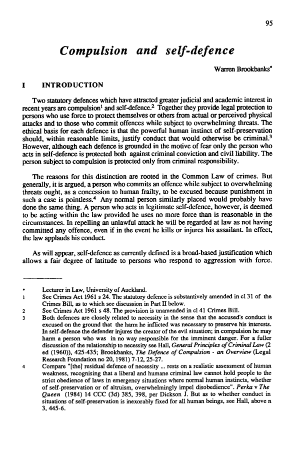 handle is hein.journals/vuwlr20 and id is 267 raw text is: Compulsion and self-defence
Warren Brookbanks*
I     INTRODUCTION
Two statutory defences which have attracted greater judicial and academic interest in
recent years are compulsion1 and self-defence.2 Together they provide legal protection to
persons who use force to protect themselves or others from actual or perceived physical
attacks and to those who commit offences while subject to overwhelming threats. The
ethical basis for each defence is that the powerful human instinct of self-preservation
should, within reasonable limits, justify conduct that would otherwise be criminal.3
However, although each defence is grounded in the motive of fear only the person who
acts in self-defence is protected both against criminal conviction and civil liability. The
person subject to compulsion is protected only from criminal responsibility.
The reasons for this distinction are rooted in the Common Law of crimes. But
generally, it is argued, a person who commits an offence while subject to overwhelming
threats ought, as a concession to human frailty, to be excused because punishment in
such a case is pointless.4 Any normal person similarly placed would probably have
done the same thing. A person who acts in legitimate self-defence, however, is deemed
to be acting within the law provided he uses no more force than is reasonable in the
circumstances. In repelling an unlawful attack he will be regarded at law as not having
committed any offence, even if in the event he kills or injures his assailant. In effect,
the law applauds his conduct.
As will appear, self-defence as currently defined is a broad-based justification which
allows a fair degree of latitude to persons who respond to aggression with force.
*     Lecturer in Law, University of Auckland.
1     See Crimes Act 1961 s 24. The statutory defence is substantively amended in c1 31 of the
Crimes Bill, as to which see discussion in Part II below.
2     See Crimes Act 1961 s 48. The provision is unamended in cl 41 Crimes Bill.
3     Both defences are closely related to necessity in the sense that the accused's conduct is
excused on the ground that the harm he inflicted was necessary to preserve his interests.
In self-defence the defender injures the creator of the evil situation; in compulsion he may
harm a person who was in no way responsible for the imminent danger. For a fuller
discussion of the relationship to necessity see Hall, General Principles of Criminal Law (2
ed (1960)), 425-435; Brookbanks, The Defence of Compulsion - an Overview (Legal
Research Foundation no 20, 1981) 7-12, 25-27.
4     Compare [the] residual defence of necessity ... rests on a realistic assessment of human
weakness, recognising that a liberal and humane criminal law cannot hold people to the
strict obedience of laws in emergency situations where normal human instincts, whether
of self-preservation or of altruism, overwhelmingly impel disobedience. Perka v The
Queen (1984) 14 CCC (3d) 385, 398, per Dickson J. But as to whether conduct in
situations of self-preservation is inexorably fixed for all human beings, see Hall, above n
3, 445-6.


