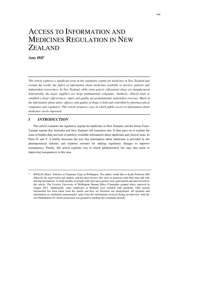 handle is hein.journals/vuwlr45 and id is 555 raw text is: ACCESS TO INFORMATION AND
MEDICINES REGULATION IN NEW
ZEALAND
Amy Hill*
This article explores a significant issue in the regulatory regime for medicines in New Zealand and
around the world: the deficit of information about medicines available to doctors, patients and
independent researchers. In New Zealand, while some generic (off-patent) drugs are manufactured
domestically, the major suppliers are large multinational companies. Similarly, clinical trials to
establish a drug's effectiveness, safety and quality are predominantly undertaken overseas. Much of
the information about safety, efficacy and quality of drugs is held and controlled by pharmaceutical
companies and regulators. This article proposes ways in which public access to information about
medicines can be improved.
I      INTRODUCTION
This article examines the regulatory regime for medicines in New Zealand, and the future Trans-
Tasman regime that Australia and New Zealand will transition into. It then goes on to explain the
issue of hidden data and lack of publicly available information about medicines and clinical trials. In
Parts IV and V, it briefly discusses the way that information about medicines is provided by the
pharmaceutical industry and explores avenues for making regulatory changes to improve
transparency. Finally, this article explores way in which administrative law may also assist in
improving transparency in this area.
BA/LLB (Hons). Solicitor at Chapman Tripp in Wellington. The author would like to thank Professor Bill
Atkin for his supervision and support, and the interviewees who were so generous with their time and with
sharing information. A small number of people with relevant expertise were approached and interviewed for
this article. The Victoria University of Wellington Human Ethics Committee granted ethics approval in
August 2013. Additionally, some employees at Medsafe were emailed with questions. Only factual
information has been taken from the emails and they are therefore not anonymised. All opinions and
information are attributed anonymously, apart from the information received during an interview with the
two Ombudsmen for which permission was granted to attribute the comments directly.



