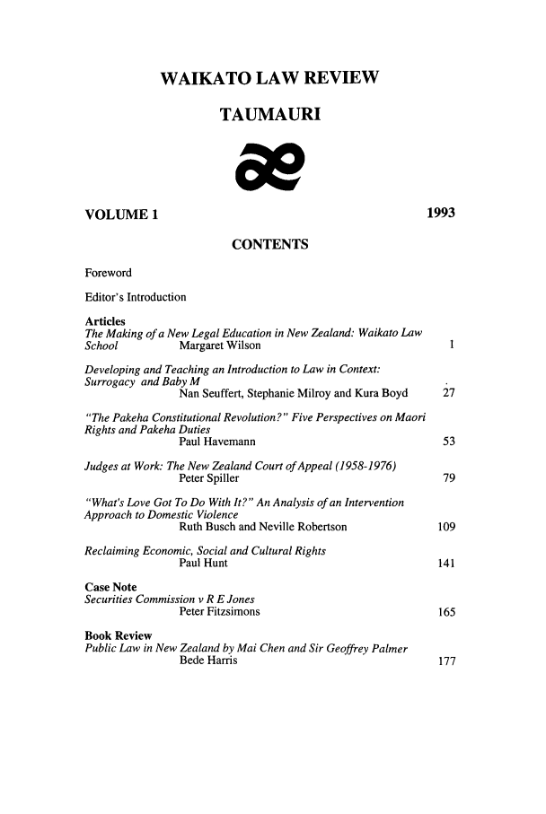 handle is hein.journals/waik1 and id is 1 raw text is: WAIKATO LAW REVIEW
TAUMAURI
VOLUME 1                                                    1993
CONTENTS
Foreword
Editor's Introduction
Articles
The Making of a New Legal Education in New Zealand: Waikato Law
School           Margaret Wilson                                I
Developing and Teaching an Introduction to Law in Context:
Surrogacy and Baby M
Nan Seuffert, Stephanie Milroy and Kura Boyd  27
The Pakeha Constitutional Revolution? Five Perspectives on Maori
Rights and Pakeha Duties
Paul Havemann                                 53
Judges at Work: The New Zealand Court of Appeal (1958-1976)
Peter Spiller                                 79
What's Love Got To Do With It? An Analysis of an Intervention
Approach to Domestic Violence
Ruth Busch and Neville Robertson              109
Reclaiming Economic, Social and Cultural Rights
Paul Hunt                                    141
Case Note
Securities Commission v R E Jones
Peter Fitzsimons                              165
Book Review
Public Law in New Zealand by Mai Chen and Sir Geoffrey Palmer
Bede Hams                                     177


