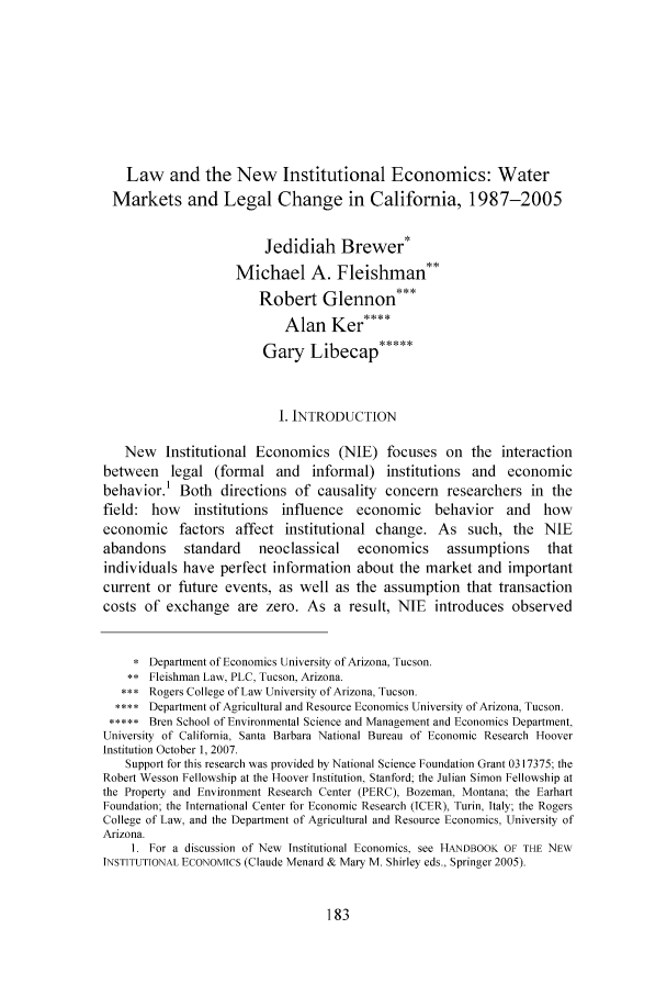 handle is hein.journals/wajlp26 and id is 185 raw text is: Law and the New Institutional Economics: WaterMarkets and Legal Change in California, 1987-2005Jedidiah Brewer*Michael A. Fleishman**Robert Glennon***Alan Ker****Gary Libecap*****i. INTRODUCTIONNew Institutional Economics (NIE) focuses on the interactionbetween legal (formal and informal) institutions and economicbehavior.' Both directions of causality concern researchers in thefield: how institutions influence economic behavior and howeconomic factors affect institutional change. As such, the NIEabandons      standard     neoclassical     economics      assumptions      thatindividuals have perfect information about the market and importantcurrent or future events, as well as the assumption that transactioncosts of exchange are zero. As a result, NIE             introduces observed* Department of Economics University of Arizona, Tucson.** Fleishman Law, PLC, Tucson, Arizona.Rogers College of Law University of Arizona, Tucson.Department of Agricultural and Resource Economics University of Arizona, Tucson.***** Bren School of Environmental Science and Management and Economics Department,University of California, Santa Barbara National Bureau of Economic Research HooverInstitution October 1, 2007.Support for this research was provided by National Science Foundation Grant 0317375; theRobert Wesson Fellowship at the Hoover Institution, Stanford; the Julian Simon Fellowship atthe Property and Environment Research Center (PERC), Bozeman, Montana; the EarhartFoundation; the International Center for Economic Research (ICER), Turin, Italy; the RogersCollege of Law, and the Department of Agricultural and Resource Economics, University ofArizona.1. For a discussion of New Institutional Economics, see HANDBOOK OF THE NEWINSTITUTIONAL ECONOMICS (Claude Menard & Mary M. Shirley eds., Springer 2005).