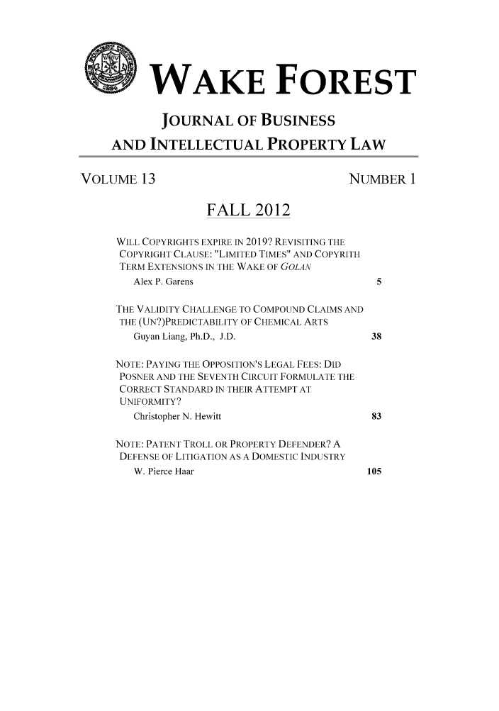 handle is hein.journals/wakfinp13 and id is 1 raw text is: *WAKE FOREST
JOURNAL OF BUSINESS
AND INTELLECTUAL PROPERTY LAW
VOLUME 13                                     NUMBER 1
FALL 2012
WILL COPYRIGHTS EXPIRE IN 2019? REVISITING THE
COPYRIGHT CLAUSE: LIMITED TIMES AND COPYRITH
TERM EXTENSIONS IN THE WAKE OF GOLAN
Alex P. Garens                            5
THE VALIDITY CHALLENGE TO COMPOUND CLAIMS AND
THE (UN?)PREDICTABILITY OF CHEMICAL ARTS
Guyan Liang, Ph.D., J.D.                 38
NOTE: PAYING THE OPPOSITION'S LEGAL FEES: DID
POSNER AND THE SEVENTH CIRCUIT FORMULATE THE
CORRECT STANDARD IN THEIR ATTEMPT AT
UNIFORMITY?
Christopher N. Hewitt                    83
NOTE: PATENT TROLL OR PROPERTY DEFENDER? A
DEFENSE OF LITIGATION AS A DOMESTIC INDUSTRY
W. Pierce Haar                          105


