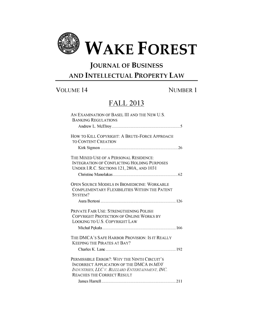 handle is hein.journals/wakfinp14 and id is 1 raw text is: 









    W WAKE FOREST


             JOURNAL OF BUSINESS

     AND INTELLECTUAL PROPERTY LAW


VOLUME 14                                  NUMBER 1


                    FALL 2013

      AN EXAMINATION OF BASEL III AND THE NEW U.S.
      BANKING REGULATIONS
        Andrew L. McElroy................................5

      HOW To KILL COPYRIGHT: A BRUTE-FORCE APPROACH
      TO CONTENT CREATION
        Kirk Sigmon  ............................... ......26

      THE MIXED USE OF A PERSONAL RESIDENCE:
      INTEGRATION OF CONFLICTING HOLDING PURPOSES
      UNDER I.R.C. SECTIONS 121, 280A, AND 1031
         Christine Manolakas      ......................... 62

      OPEN SOURCE MODELS IN BIOMEDICINE: WORKABLE
      COMPLEMENTARY FLEXBILITIES WITHIN THE PATENT
      SYSTEM?
        Aura Bertoni ............................... ..... 126

      PRIVATE FAIR USE: STRENGTHENING POLISH
      COPYRIGHT PROTECTION OF ONLINE WORKS BY
      LOOKING TO U.S. COPYRIGHT LAW
        Michal Pqkala. ................................... 166

      THE DMCA's SAFE HARBOR PROVISION: IS IT REALLY
      KEEPING THE PIRATES AT BAY?
         Charles K. Lane  .................................. 192

      PERMISSIBLE ERROR?: WHY THE NINTH CIRCUIT'S
      INCORRECT APPLICATION OF THE DMCA INMDY
      INDUSTRIES, LLC V. BLIZZARD ENTERTAINMENT, INC.
      REACHES THE CORRECT RESULT
        James Harrell .............................. .....211


