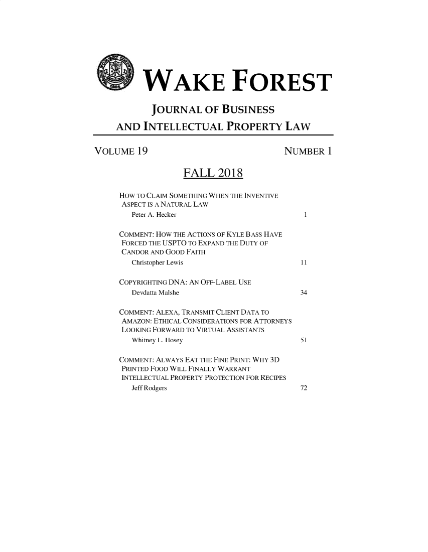 handle is hein.journals/wakfinp19 and id is 1 raw text is: 









          WAKE FOREST


            JOURNAL OF BUSINESS

     AND INTELLECTUAL PROPERTY LAW


VOLUME 19                               NUMBER 1


                   FALL 2018

     HOW TO CLAIM SOMETHING WHEN THE INVENTIVE
     ASPECT IS A NATURAL LAW
        Peter A. Hecker                      1

     COMMENT: HOW THE ACTIONS OF KYLE BASS HAVE
     FORCED THE USPTO TO EXPAND THE DUTY OF
     CANDOR AND GOOD FAITH
        Christopher Lewis                   11

     COPYRIGHTING DNA: AN OFF-LABEL USE
        Devdatta Malshe                     34

     COMMENT: ALEXA, TRANSMIT CLIENT DATA TO
     AMAZON: ETHICAL CONSIDERATIONS FOR ATTORNEYS
     LOOKING FORWARD TO VIRTUAL ASSISTANTS
        Whitney L. Hosey                    51

     COMMENT: ALWAYS EAT THE FINE PRINT: WHY 3D
     PRINTED FOOD WILL FINALLY WARRANT
     INTELLECTUAL PROPERTY PROTECTION FOR RECIPES
        Jeff Rodgers                        72


