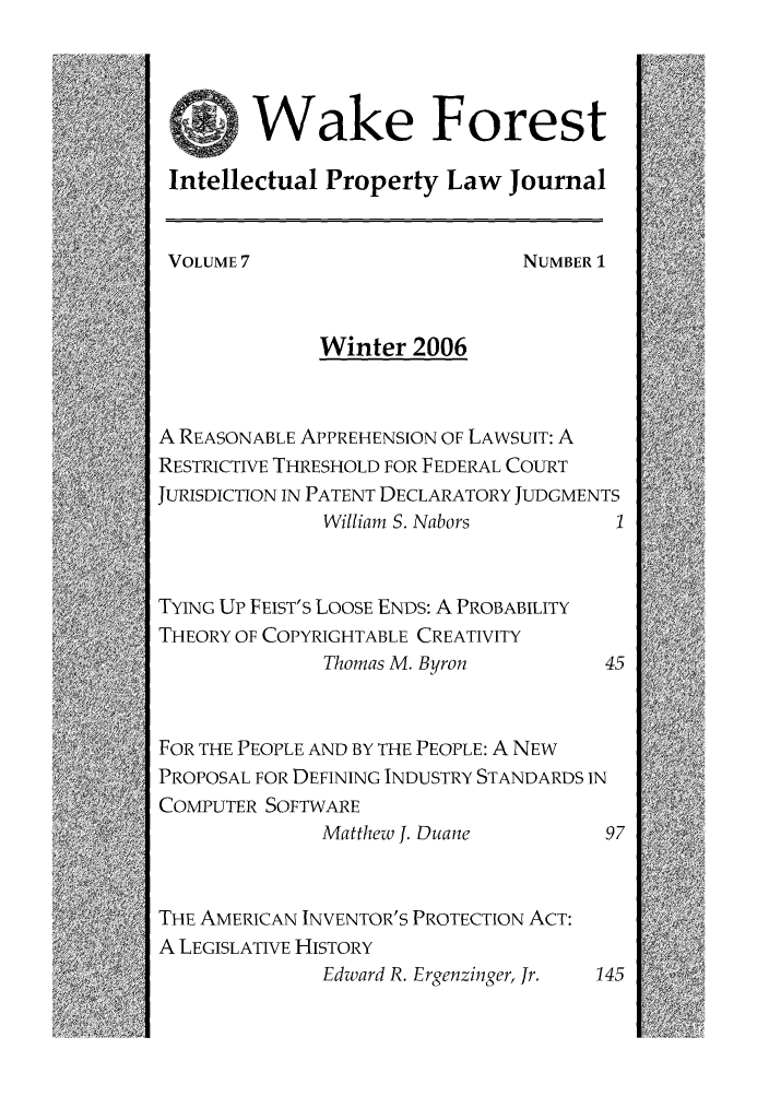 handle is hein.journals/wakfinp7 and id is 1 raw text is: Wake Forest
Intellectual Property Law Journal
VOLUME7                        NUMBER 1
Winter 2006
A REASONABLE APPREHENSION OF LAWSUIT: A
RESTRICTIVE THRESHOLD FOR FEDERAL COURT
JURISDICTION IN PATENT DECLARATORY JUDGMENTS
William S. Nabors         1
TYING UP FEIST'S LOOSE ENDS: A PROBABILITY
THEORY OF COPYRIGHTABLE CREATIVITY
Thomas M. Byron          45
FOR THE PEOPLE AND BY THE PEOPLE: A NEW
PROPOSAL FOR DEFINING INDUSTRY STANDARDS IN
COMPUTER SOFTWARE
Matthew J. Duane         97
THE AMERICAN INVENTOR'S PROTECTION ACT:
A LEGISLATIVE HISTORY
Edward R. Ergenzinger, Jr.  145


