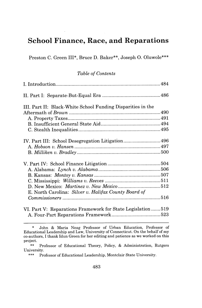 handle is hein.journals/walee27 and id is 507 raw text is: School Finance, Race, and Reparations
Preston C. Green III*, Bruce D. Baker**, Joseph O. Oluwole***
Table of Contents
I. In trodu ction ...............................................................................484
II. Part I: Separate-But-Equal Era ............................................486
III. Part II: Black-White School Funding Disparities in the
Aftermath of Brown .....................................................................490
A. Property Taxes......................................................................491
B. Insufficient General State Aid.........................................494
C. Stealth Inequalities..............................................................495
IV. Part III: School Desegregation Litigation............................496
A. Hobson v. Hansen .................................................................497
B. Milliken v. Bradley ............................................................... 500
V. Part IV: School Finance Litigation ........................................504
A. Alabama: Lynch v. Alabama...............................................506
B. Kansas: Montoy v. Kansas ..................................................507
C. Mississippi: Williams v. Reeves ..........................................511
D. New Mexico: Martinez v. New Mexico ................................512
E. North Carolina: Silver v. Halifax County Board of
Commissioners ..........................................................................516
VI. Part V: Reparations Framework for State Legislation.......519
A. Four-Part Reparations Framework.....................................523
* John & Maria Neag Professor of Urban Education, Professor of
Educational Leadership and Law, University of Connecticut. On the behalf of my
co-authors, I thank Idun Green for her editing and patience as we worked on this
project.
** Professor of Educational Theory, Policy, & Administration, Rutgers
University.
*** Professor of Educational Leadership, Montclair State University.

483


