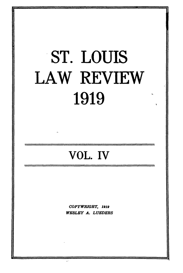 handle is hein.journals/walq4 and id is 1 raw text is: ST. LOUIS
LAW REVIEW
1919

VOL. IV

COPYWRIGHT, 1919
WESLEY A. LUEDERS

I                                                                    I I                                I                      I                                                                                       Ill                jID


