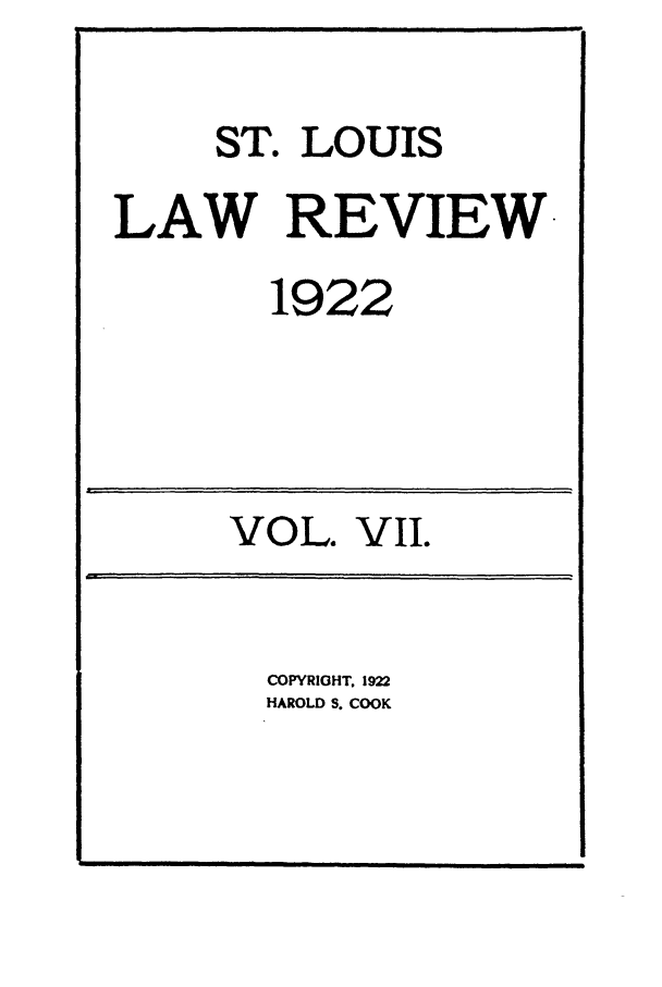 handle is hein.journals/walq7 and id is 1 raw text is: ST. LOUIS
LAW REVIEW
1922

VOL. VII.

COPYRIGHT. 1922
HAROLD S. COOK

i                                                                    I     I       I                    nil                                                                                               --

in                                                                                                                                                                    i


