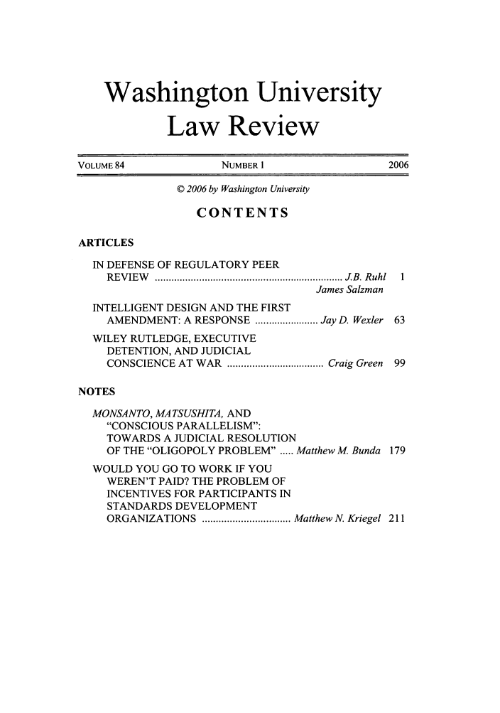 handle is hein.journals/walq84 and id is 1 raw text is: Washington University
Law Review
VOLUME 84              NUMBER 1                   2006
© 2006 by Washington University
CONTENTS
ARTICLES
IN DEFENSE OF REGULATORY PEER
R EV IEW   ....................................................................  J B. R uhl  1
James Salzman
INTELLIGENT DESIGN AND THE FIRST
AMENDMENT: A RESPONSE ....................... Jay D. Wexler 63
WILEY RUTLEDGE, EXECUTIVE
DETENTION, AND JUDICIAL
CONSCIENCE AT WAR  ................................... Craig Green  99
NOTES
MONSANTO, MATSUSHITA, AND
CONSCIOUS PARALLELISM:
TOWARDS A JUDICIAL RESOLUTION
OF THE OLIGOPOLY PROBLEM . .... Matthew M. Bunda 179
WOULD YOU GO TO WORK IF YOU
WEREN'T PAID? THE PROBLEM OF
INCENTIVES FOR PARTICIPANTS IN
STANDARDS DEVELOPMENT
ORGANIZATIONS  ................................ Matthew N. Kriegel  211


