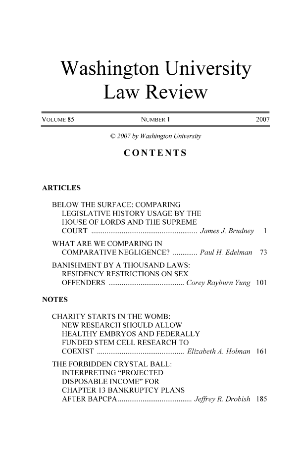 handle is hein.journals/walq85 and id is 1 raw text is: Washington University
Law Review
VOLUME 85             NUMBER 1                  2007
© 2007 by Washington University
CONTENTS
ARTICLES
BELOW THE SURFACE: COMPARING
LEGISLATIVE HISTORY USAGE BY THE
HOUSE OF LORDS AND THE SUPREME
COU RT  ........................................................ Jam es J. Brudney  1
WHAT ARE WE COMPARING IN
COMPARATIVE NEGLIGENCE? ............. Paul H. Edelman 73
BANISHMENT BY A THOUSAND LAWS:
RESIDENCY RESTRICTIONS ON SEX
OFFENDERS  ........................................ Corey Rayburn  Yung  101
NOTES
CHARITY STARTS IN THE WOMB:
NEW RESEARCH SHOULD ALLOW
HEALTHY EMBRYOS AND FEDERALLY
FUNDED STEM CELL RESEARCH TO
COEXIST  .............................................. Elizabeth A. Holman  161
THE FORBIDDEN CRYSTAL BALL:
INTERPRETING PROJECTED
DISPOSABLE INCOME FOR
CHAPTER 13 BANKRUPTCY PLANS
AFTER  BAPCPA  ....................................... Jeffrey R. Drobish  185


