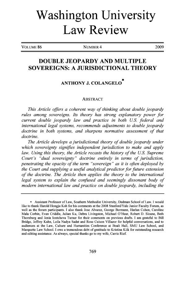 handle is hein.journals/walq86 and id is 777 raw text is: Washington University
Law Review
VOLUME 86                       NUMBER 4                             2009
DOUBLE JEOPARDY AND MULTIPLE
SOVEREIGNS: A JURISDICTIONAL THEORY
ANTHONY J. COLANGELO
ABSTRACT
This Article offers a coherent way of thinking about double jeopardy
rules among sovereigns. Its theory has strong explanatory power for
current double jeopardy law and practice in both U.S. federal and
international legal systems, recommends adjustments to double jeopardy
doctrine in both systems, and sharpens normative assessment of that
doctrine.
The Article develops a jurisdictional theory of double jeopardy under
which sovereignty signifies independent jurisdiction to make and apply
law. Using this theory, the Article recasts the history of the U.S. Supreme
Court's dual sovereignty doctrine entirely in terms of jurisdiction,
penetrating the opacity of the term sovereign as it is often deployed by
the Court and supplying a useful analytical predictor for future extension
of the doctrine. The Article then applies the theory to the international
legal system to explain the confused and seemingly dissonant body of
modern international law and practice on double jeopardy, including the
* Assistant Professor of Law, Southern Methodist University, Dedman School of Law. I would
like to thank Harold Hongju Koh for his comments at the 2008 Stanford/Yale Junior Faculty Forum, as
well as the forum participants. I also thank Jose Alvarez, George Bermann, Harlan Cohen, Caroline
Mala Corbin, Evan Criddle, Julian Ku, Debra Livingston, Michael O'Hear, Robert D. Sloane, Beth
Thornburg and Jenia Iontcheva Turner for their comments on previous drafts. I am grateful to Bill
Bridge, Jeffrey Kahn, Leila Nadya Sadat and Rose Cuison Villazor for helpful conversations, and to
audiences at the Law, Culture and Humanities Conference at Boalt Hall, SMU Law School, and
Marquette Law School. I owe a tremendous debt of gratitude to Kristina Kiik for outstanding research
and editing assistance. As always, special thanks go to my wife, Carrie Rief.


