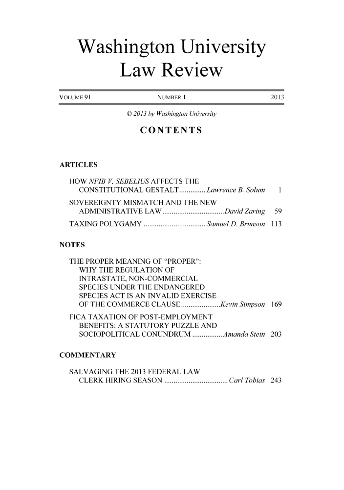 handle is hein.journals/walq91 and id is 1 raw text is: 




    Washington University

             Law Review

VOLUME 91            NUMBER 1               2013

              © 2013 by Washington University

                 CONTENTS



ARTICLES

  HOW NFIB V. SEBELIUS AFFECTS THE
    CONSTITUTIONAL GESTALT .............. Lawrence B. Solum  1
  SOVEREIGNTY MISMATCH AND THE NEW
    ADMINISTRATIVE LAW ................................. David Zaring  59
  TAXING POLYGAMY ................................. Samuel D. Brunson  113

NOTES

  THE PROPER MEANING OF PROPER:
    WHY THE REGULATION OF
    INTRASTATE, NON-COMMERCIAL
    SPECIES UNDER THE ENDANGERED
    SPECIES ACT IS AN INVALID EXERCISE
    OF THE COMMERCE CLAUSE ..................... Kevin Simpson 169
  FICA TAXATION OF POST-EMPLOYMENT
    BENEFITS: A STATUTORY PUZZLE AND
    SOCIOPOLITICAL CONUNDRUM ................ Amanda Stein 203

COMMENTARY

  SALVAGING THE 2013 FEDERAL LAW
    CLERK HIRING SEASON  .................................. Carl Tobias  243


