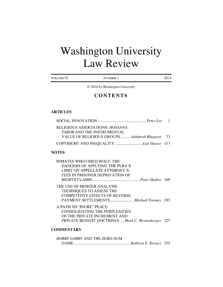 handle is hein.journals/walq92 and id is 1 raw text is: 











    Washington University


             Law Review


VOLUME 92            NUMBER 1                2014

              P 2014 by Washington University

                 CONTENTS



ARTICLES

  SOCIAL INNOVATION.  ...................... Peter Lee  1
  RELIGIOUS ASSOCIATIONS: HOSANNA-
    TABOR AND THE INSTRUMENTAL
    VALUE OF RELIGIOUS GROUPS...........Ashutosh Bhagwat 73
  COPYRIGHT AND INEQUALITY ................. Lea Shaver 117

NOTES

  INMATES WHO CRIED WOLF: THE
    DANGERS OF APPLYING THE PLRA'S
    LIMIT ON APPELLATE ATTORNEY'S
    FEES IN PRISONER DEPRIVATION OF
    RIGHTS CLAIMS   .....................Peter Shakro 169
  THE USE OF MERGER ANALYSIS
    TECHNIQUES TO ASSESS THE
    COMPETITIVE EFFECTS OF REVERSE
    PAYMENT SETTLEMENTS ..........Michael Toomey 193
  A PATH TO INURE PEACE:
    CONSOLIDATING THE PERPLEXITIES
    OF THE PRIVATE INUREMENT AND
    PRIVATE BENEFIT DOCTRINES .... Mark C. Westenberger 227

COMMENTARY

  HOBBY LOBBY AND THE ZERO-SUM
    GAME ..     ....................... Kathryn E. Kovacs 255



