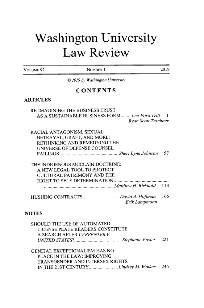 handle is hein.journals/walq97 and id is 1 raw text is: 






    Washington University


             Law Review


VOLUME 97            NUMBER 1                 2019

               C 2019 by Washington University

                  CONTENTS

ARTICLES

  RE-IMAGINING THE BUSINESS TRUST
    AS A SUSTAINABLE BUSINESS FORM.........Lee-Ford Tritt 1
                                   Ryan Scott Teschner

  RACIAL ANTAGONISM, SEXUAL
    BETRAYAL, GRAFT, AND MORE:
    RETHINKING AND REMEDYING THE
    UNIVERSE OF DEFENSE COUNSEL
    FAILINGS   ......................Sheri Lynn Johnson 57

  THE INDIGENOUS MCCLAIN DOCTRINE:
     A NEW LEGAL TOOL TO PROTECT
     CULTURAL PATRIMONY AND THE
     RIGHT TO SELF-DETERMINATION ....................
       .........................Matthew H. Birkhold 113

  HUSHING CONTRACTS    ..............DavidA. Hoffman 165
                                  Erik Lampmann

NOTES

   SHOULD THE USE OF AUTOMATED
     LICENSE PLATE READERS CONSTITUTE
     A SEARCH AFTER CARPENTER V
     UNITED STATES?.. ................ Stephanie Foster 221

   GENITAL EXCEPTIONALISM HAS NO
     PLACE IN THE LAW: IMPROVING
     TRANSGENDER AND INTERSEX RIGHTS
     IN THE 21ST CENTURY............ Lindsey M Walker 245


