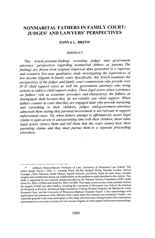 handle is hein.journals/walq99 and id is 1905 raw text is: NONMARITAL FATHERS IN FAMILY COURT:
JUDGES' AND LAWYERS' PERSPECTIVES
TONYA L. BRITO*
ABSTRACT
This   Article presents findings   revealing   judges   and    government
attorneys' perspectives regarding nonmarital fathers as parents. The
findings are drawn from original empirical data generated in a rigorous
and extensive five-year qualitative study investigating the experiences of
low-income litigants in family court. Specifically, this Article examines the
perspectives of the judges and family court commissions who preside over
IV-D child support cases as well the government attorneys who bring
actions to enforce child support orders. These legal actors place a primacy
on fathers' role as economic providers and characterize the fathers as
disengaged dads because they do not reliably pay child support. When
fathers counter in court that they are engaged dads who provide nurturing
and caretaking to their children, judges and government attorneys
admonish them stating that parental involvement is not relevant in support
enforcement cases. Yet, when fathers attempt to affirmatively assert legal
claims to gain access to and parenting time with their children, those same
legal actors silence them and tell them that the court cannot hear their
parenting claims and they must pursue them in a separate proceeding
elsewhere.
*    Jefferson Burrus-Bascom Professor of Law, University of Wisconsin Law School. The
author thanks David J. Pate, Jr., Amanda Ward, Jia-Hui Stefanie Wong, Daanika Gordon, Garrett
Grainger, Chloe Haimson, Sarah Ishmael, Rachel Johnson, and Emily Frank for their many valuable
insights and contributions during our collaboration on the qualitative study described in this Article. This
study is supported by two research awards provided by the National Science Foundation (NSF) under
Grant No. SES-1323064 and Grant No. SES-1421098. This study would not have been possible without
the support of NSF and other funders, including the University of Wisconsin Law School, the Institute
for Research on Poverty, the Russell Sage Foundation Visiting Scholars Program, the Sheldon B. Lubar
Research Chair, and the University of Wisconsin-Madison Graduate School. I also acknowledge with
appreciation the assistance of the officials of the courts where this research was conducted. Finally, I am
especially grateful to the many participants in this study who have been willing to share their experiences
and perspectives on access to justice for low-income litigants in child support enforcement proceedings.

1869


