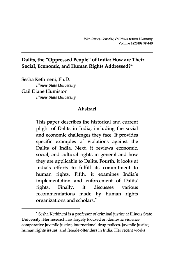 handle is hein.journals/warcrim4 and id is 99 raw text is: War Crimes, Genocide, & Crimes against Humanity
Volume 4 (2010): 99-140
Dalits, the Oppressed People of India: How are Their
Social, Economic, and Human Rights Addressed?*
Sesha Kethineni, Ph.D.
Illinois State University
Gail Diane Humiston
Illinois State University
Abstract
This paper describes the historical and current
plight of Dalits in India, including the social
and economic challenges they face. It provides
specific examples of violations against the
Dalits of India. Next, it reviews economic,
social, and cultural rights in general and how
they are applicable to Dalits. Fourth, it looks at
India's efforts to fulfill its commitment to
human rights. Fifth, it examines India's
implementation and enforcement of Dalits'
rights.   Finally,    it   discusses     various
recommendations made by human rights
organizations and scholars.*
* Sesha Kethineni is a professor of criminal justice at Illinois State
University. Her research has largely focused on domestic violence,
comparative juvenile justice, international drug polices, juvenile justice,
human rights issues, and female offenders in India. Her recent works


