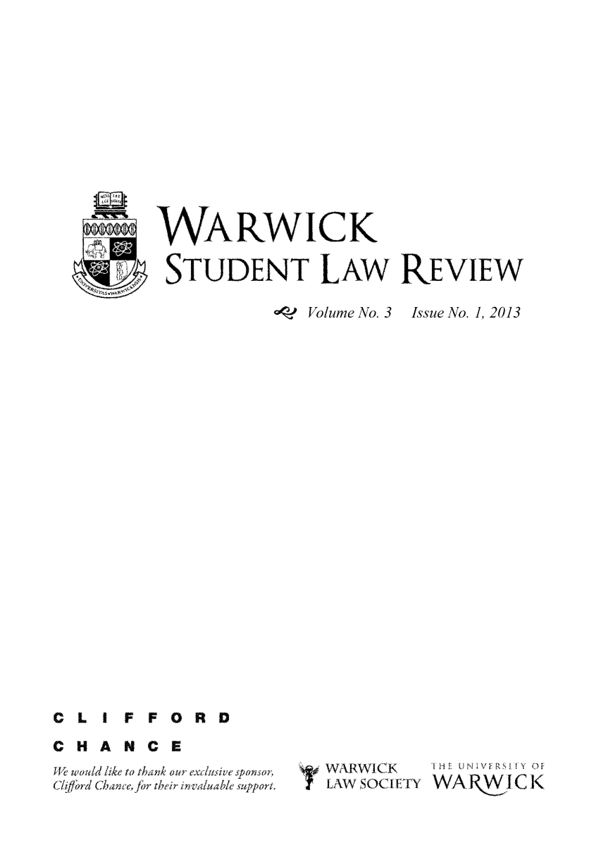 handle is hein.journals/warlawr3 and id is 1 raw text is: WARWICK
STUDENT LAW REVIEW

*97 Volume No. 3

Issue No. 1, 2013

CL I FFORD
CHANCE

J  would like to thank our exdusive sponsor.
C'/iffrd chant'e r their invaluable suppor t.

WARWICK    THEU E  R   f(
? LAWSOCIETY WAR       iC K


