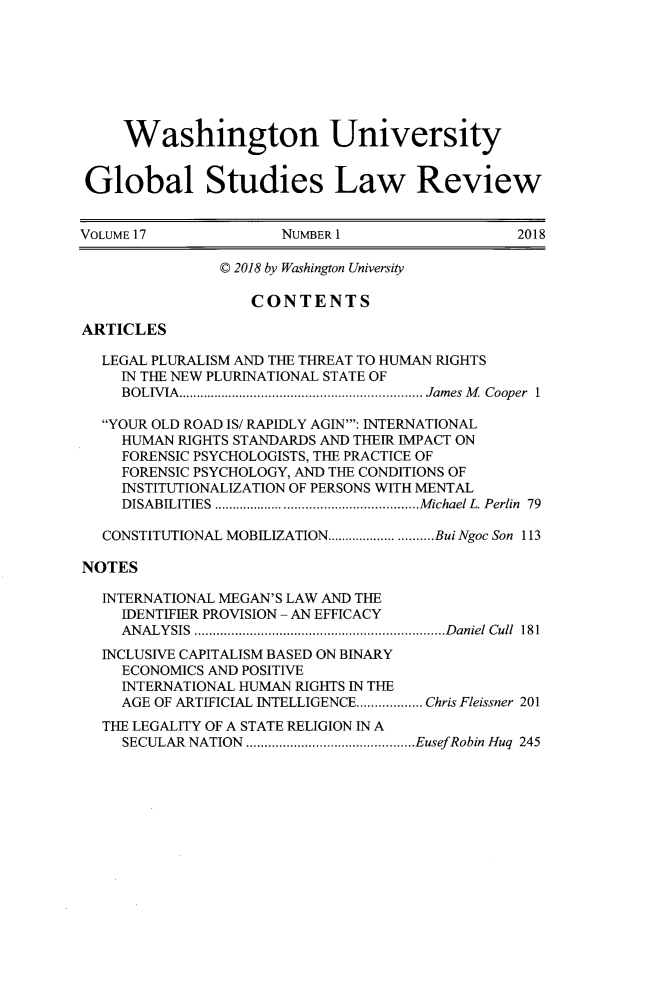 handle is hein.journals/wasglo17 and id is 1 raw text is: 








     Washington University


 Global Studies Law Review


VOLUME17              NUMBERI                    2018

                C 2018 by Washington University

                   CONTENTS

ARTICLES

  LEGAL PLURALISM AND THE THREAT TO HUMAN RIGHTS
     IN THE NEW PLURINATIONAL STATE OF
     BOLIVIA   ............................... James M Cooper 1

  YOUR OLD ROAD IS/ RAPIDLY AGIN': INTERNATIONAL
     HUMAN RIGHTS STANDARDS AND THEIR IMPACT ON
     FORENSIC PSYCHOLOGISTS, THE PRACTICE OF
     FORENSIC PSYCHOLOGY, AND THE CONDITIONS OF
     INSTITUTIONALIZATION OF PERSONS WITH MENTAL
     DISABILITIES    ..........................Michael L. Perlin 79

  CONSTITUTIONAL MOBILIZATION.................BuiNgoc Son 113

NOTES

  INTERNATIONAL MEGAN'S LAW AND THE
     IDENTIFIER PROVISION - AN EFFICACY
     ANALYSIS    ............................. ...Daniel Cull 181
  INCLUSIVE CAPITALISM BASED ON BINARY
     ECONOMICS AND POSITIVE
     INTERNATIONAL HUMAN RIGHTS IN THE
     AGE OF ARTIFICIAL INTELLIGENCE........ Chris Fleissner 201
  THE LEGALITY OF A STATE RELIGION IN A
     SECULAR NATION .....................EusefRobin Huq 245



