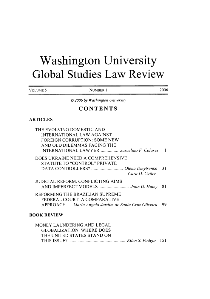 handle is hein.journals/wasglo5 and id is 1 raw text is: Washington University
Global Studies Law Review
VOLUME 5             NUMBER 1                2006
© 2006 by Washington University
CONTENTS
ARTICLES
THE EVOLVING DOMESTIC AND
INTERNATIONAL LAW AGAINST
FOREIGN CORRUPTION: SOME NEW
AND OLD DILEMMAS FACING THE
INTERNATIONAL LAWYER ............... Juscelino F. Colares
DOES UKRAINE NEED A COMPREHENSIVE
STATUTE TO CONTROL PRIVATE
DATA  CONTROLLERS? ........................... Olena Dmytrenko  31
Cara D. Cutler
JUDICIAL REFORM: CONFLICTING AIMS
AND IMPERFECT MODELS ......................... John 0. Haley  81
REFORMING THE BRAZILIAN SUPREME
FEDERAL COURT: A COMPARATIVE
APPROACH .... Maria Angela Jardim de Santa Cruz Oliveira 99
BOOK REVIEW
MONEY LAUNDERING AND LEGAL
GLOBALIZATION: WHERE DOES
THE UNITED STATES STAND ON
THIS  ISSUE?  ................................................ Ellen  S. Podgor  151


