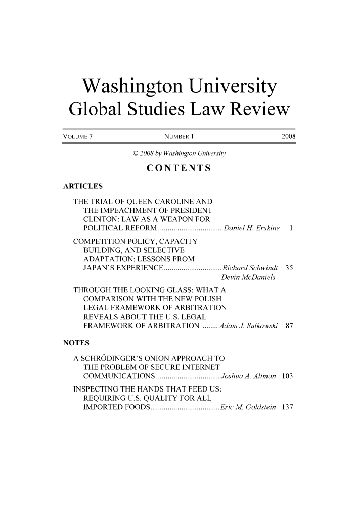 handle is hein.journals/wasglo7 and id is 1 raw text is: Washington University
Global Studies Law Review
VOLUME 7             NUMBER 1                2008
© 2008 by Washington University
CONTENTS
ARTICLES
THE TRIAL OF QUEEN CAROLINE AND
THE IMPEACHMENT OF PRESIDENT
CLINTON: LAW AS A WEAPON FOR
POLITICAL  REFORM  ................................. Daniel H. Erskine  1
COMPETITION POLICY, CAPACITY
BUILDING, AND SELECTIVE
ADAPTATION: LESSONS FROM
JAPAN'S EXPERIENCE .............................. Richard Schwindt  35
Devin McDaniels
THROUGH THE LOOKING GLASS: WHAT A
COMPARISON WITH THE NEW POLISH
LEGAL FRAMEWORK OF ARBITRATION
REVEALS ABOUT THE U.S. LEGAL
FRAMEWORK OF ARBITRATION ........ Adam J. Sulkowski 87
NOTES
A SCHRODINGER'S ONION APPROACH TO
THE PROBLEM OF SECURE INTERNET
COMMUNICATIONS ................................. Joshua A. Altman  103
INSPECTING THE HANDS THAT FEED US:
REQUIRING U.S. QUALITY FOR ALL
IMPORTED  FOODS .................................... Eric M. Goldstein  137


