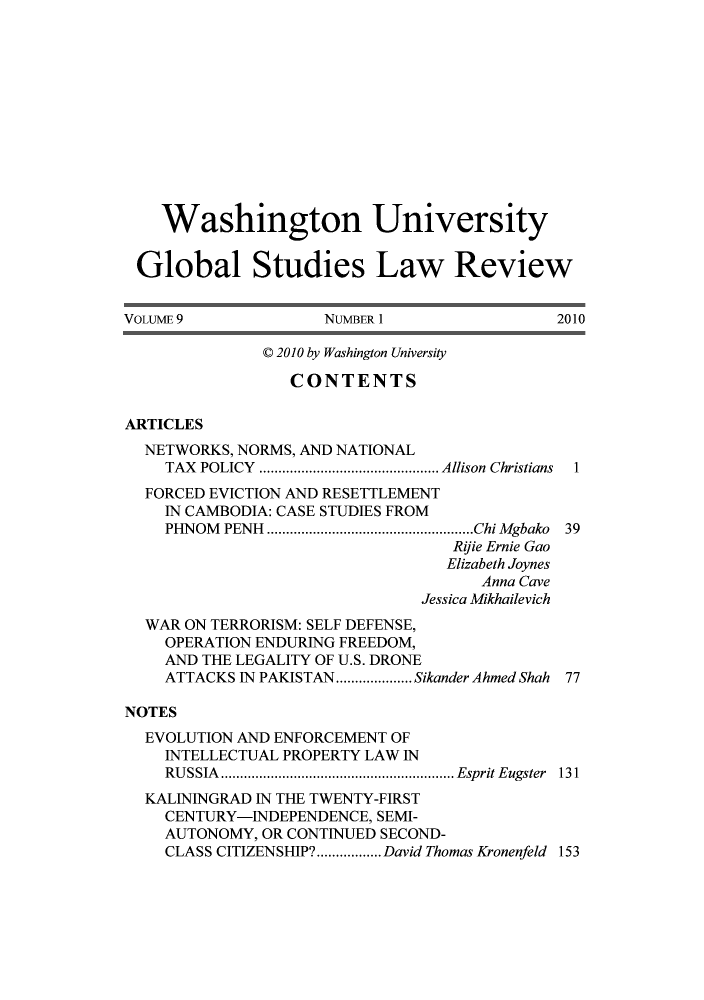 handle is hein.journals/wasglo9 and id is 1 raw text is: Washington University
Global Studies Law Review
VOLUME9                NUMBER 1                  2010
C 2010 by Washington University
CONTENTS
ARTICLES
NETWORKS, NORMS, AND NATIONAL
TAX POLICY   ..................... Allison Christians  1
FORCED EVICTION AND RESETTLEMENT
IN CAMBODIA: CASE STUDIES FROM
PHNOM  PENH  ......................................................Chi Mgbako  39
Rijie Ernie Gao
Elizabeth Joynes
Anna Cave
Jessica Mikhailevich
WAR ON TERRORISM: SELF DEFENSE,
OPERATION ENDURING FREEDOM,
AND THE LEGALITY OF U.S. DRONE
ATTACKS IN PAKISTAN  .........Sikander Ahmed Shah 77
NOTES
EVOLUTION AND ENFORCEMENT OF
INTELLECTUAL PROPERTY LAW IN
RUSSIA     ...........................EspritEugster 131
KALININGRAD IN THE TWENTY-FIRST
CENTURY-INDEPENDENCE, SEMI-
AUTONOMY, OR CONTINUED SECOND-
CLASS CITIZENSHIP?.................David Thomas Kronenfeld 153


