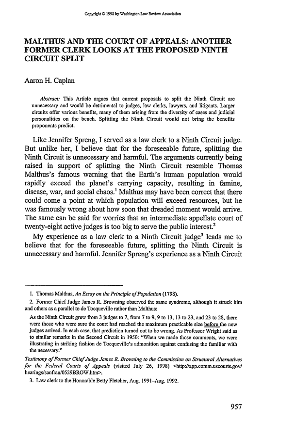 handle is hein.journals/washlr73 and id is 967 raw text is: Copyright 0 1993 by Washington Law Review Association

MALTHUS AND THE COURT OF APPEALS: ANOTHER
FORMER CLERK LOOKS AT THE PROPOSED NINTH
CIRCUIT SPLIT
Aaron H. Caplan
Abstract: This Article argues that current proposals to split the Ninth Circuit are
unnecessary and would be detrimental to judges, law clerks, lawyers, and litigants. Larger
circuits offer various benefits, many of them arising from the diversity of cases and judicial
personalities on the bench. Splitting the Ninth Circuit would not bring the benefits
proponents predict.
Like Jennifer Spreng, I served as a law clerk to a Ninth Circuit judge.
But unlike her, I believe that for the foreseeable future, splitting the
Ninth Circuit is unnecessary and harmful. The arguments currently being
raised in support of splitting the Ninth Circuit resemble Thomas
Malthus's famous warning that the Earth's human population would
rapidly exceed the planet's carrying capacity, resulting in famine,
disease, war, and social chaos.' Malthus may have been correct that there
could come a point at which population will exceed resources, but he
was famously wrong about how soon that dreaded moment would arrive.
The same can be said for worries that an intermediate appellate court of
twenty-eight active judges is too big to serve the public interest.2
My experience as a law clerk to a Ninth Circuit judge3 leads me to
believe that for the foreseeable future, splitting the Ninth Circuit is
unnecessary and harmful. Jennifer Spreng's experience as a Ninth Circuit
I. Thomas Malthus, An Essay on the Principle of Population (1798).
2. Former Chief Judge James R. Browning observed the same syndrome, although it struck him
and others as a parallel to de Tocqueville rather than Malthus:
As the Ninth Circuit grew from 3 judges to 7, from 7 to 9, 9 to 13, 13 to 23, and 23 to 28, there
were those who were sure the court had reached the maximum practicable size before the new
judges arrived. In each case, that prediction turned out to be wrong. As Professor Wright said as
to similar remarks in the Second Circuit in 1950: When we made those comments, we were
illustrating in striking fashion de Tocqueville's admonition against confusing the familiar with
the necessary.
Testimony of Former Chief Judge James R. Browning to the Commission on Structural Alternatives
for the Federal Courts of Appeals (visited July 26, 1998) <http:llapp.comm.uscourts.gov/
hearings/sanfran/0529BRO\V.htm>.
3. Law clerk to the Honorable Betty Fletcher, Aug. 1991-Aug. 1992.


