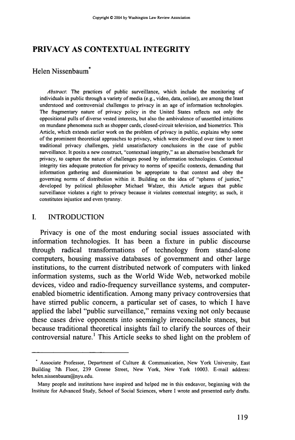 handle is hein.journals/washlr79 and id is 129 raw text is: Copyright C 2004 by Washington Law Review AssociationPRIVACY AS CONTEXTUAL INTEGRITYHelen Nissenbaum*Abstract: The practices of public surveillance, which include the monitoring ofindividuals in public through a variety of media (e.g., video, data, online), are among the leastunderstood and controversial challenges to privacy in an age of information technologies.The fragmentary nature of privacy policy in the United States reflects not only theoppositional pulls of diverse vested interests, but also the ambivalence of unsettled intuitionson mundane phenomena such as shopper cards, closed-circuit television, and biometrics. ThisArticle, which extends earlier work on the problem of privacy in public, explains why someof the prominent theoretical approaches to privacy, which were developed over time to meettraditional privacy challenges, yield unsatisfactory conclusions in the case of publicsurveillance. It posits a new construct, contextual integrity, as an alternative benchmark forprivacy, to capture the nature of challenges posed by information technologies. Contextualintegrity ties adequate protection for privacy to norms of specific contexts, demanding thatinformation gathering and dissemination be appropriate to that context and obey thegoverning norms of distribution within it. Building on the idea of spheres of justice,developed by political philosopher Michael Walzer, this Article argues that publicsurveillance violates a right to privacy because it violates contextual integrity; as such, itconstitutes injustice and even tyranny.I.    INTRODUCTIONPrivacy is one of the most enduring social issues associated withinformation technologies. It has been a fixture in public discoursethrough     radical   transformations      of   technology      from    stand-alonecomputers, housing massive databases of government and other largeinstitutions, to the current distributed network of computers with linkedinformation systems, such as the World Wide Web, networked mobiledevices, video and radio-frequency surveillance systems, and computer-enabled biometric identification. Among many privacy controversies thathave stirred public concern, a particular set of cases, to which I haveapplied the label public surveillance, remains vexing not only becausethese cases drive opponents into seemingly irreconcilable stances, butbecause traditional theoretical insights fail to clarify the sources of theircontroversial nature.' This Article seeks to shed light on the problem of. Associate Professor, Department of Culture & Communication, New York University, EastBuilding 7th Floor, 239 Greene Street, New   York, New    York 10003. E-mail address:helen.nissenbaum@nyu.edu.Many people and institutions have inspired and helped me in this endeavor, beginning with theInstitute for Advanced Study, School of Social Sciences, where I wrote and presented early drafts.