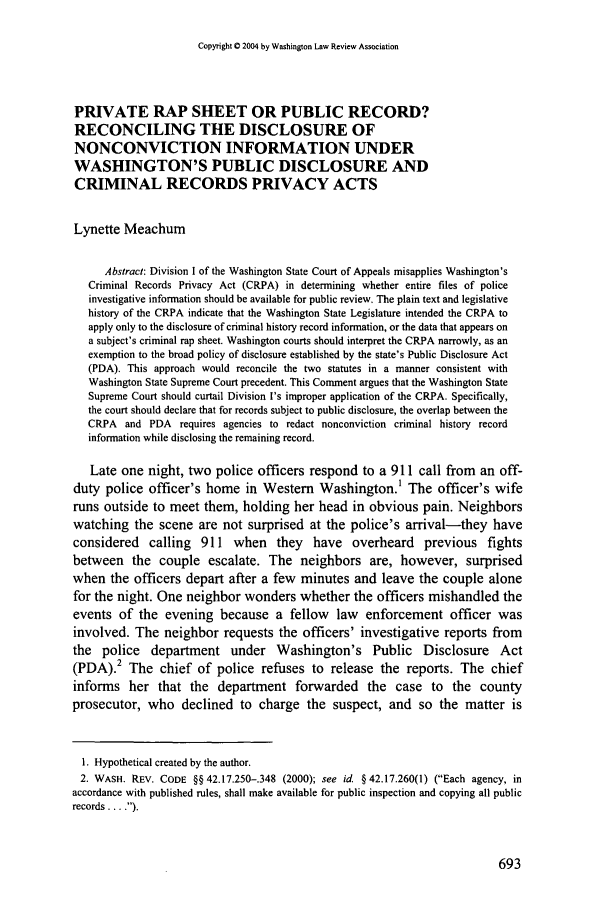 handle is hein.journals/washlr79 and id is 703 raw text is: Copyright 0 2004 by Washington Law Review Association

PRIVATE RAP SHEET OR PUBLIC RECORD?
RECONCILING THE DISCLOSURE OF
NONCONVICTION INFORMATION UNDER
WASHINGTON'S PUBLIC DISCLOSURE AND
CRIMINAL RECORDS PRIVACY ACTS
Lynette Meachum
Abstract: Division I of the Washington State Court of Appeals misapplies Washington's
Criminal Records Privacy Act (CRPA) in determining whether entire files of police
investigative information should be available for public review. The plain text and legislative
history of the CRPA indicate that the Washington State Legislature intended the CRPA to
apply only to the disclosure of criminal history record information, or the data that appears on
a subject's criminal rap sheet. Washington courts should interpret the CRPA narrowly, as an
exemption to the broad policy of disclosure established by the state's Public Disclosure Act
(PDA). This approach would reconcile the two statutes in a manner consistent with
Washington State Supreme Court precedent. This Comment argues that the Washington State
Supreme Court should curtail Division I's improper application of the CRPA. Specifically,
the court should declare that for records subject to public disclosure, the overlap between the
CRPA and PDA requires agencies to redact nonconviction criminal history record
information while disclosing the remaining record.
Late one night, two police officers respond to a 911 call from an off-
duty police officer's home in Western Washington.1 The officer's wife
runs outside to meet them, holding her head in obvious pain. Neighbors
watching the scene are not surprised at the police's arrival-they have
considered calling 911 when they have overheard previous fights
between the couple escalate. The neighbors are, however, surprised
when the officers depart after a few minutes and leave the couple alone
for the night. One neighbor wonders whether the officers mishandled the
events of the evening because a fellow law enforcement officer was
involved. The neighbor requests the officers' investigative reports from
the police department under Washington's Public Disclosure Act
(PDA).2 The chief of police refuses to release the reports. The chief
informs her that the department forwarded the case to the county
prosecutor, who declined to charge the suspect, and so the matter is
1. Hypothetical created by the author.
2. WASH. REV. CODE §§ 42.17.250-.348 (2000); see id. § 42.17.260(1) (Each agency, in
accordance with published rules, shall make available for public inspection and copying all public
records ... ).


