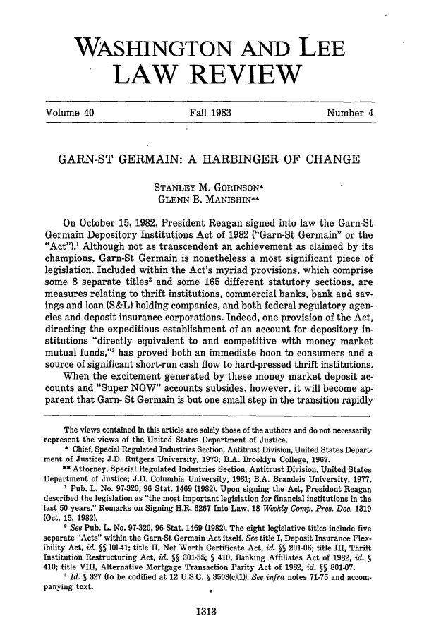 handle is hein.journals/waslee40 and id is 1325 raw text is: WASHINGTON AND LEE
LAW REVIEW
Volume 40                       Fall 1983                      Number 4
GARN-ST GERMAIN: A HARBINGER OF CHANGE
STANLEY M. GORINSON*
GLENN B. MANISHIN**
On October 15, 1982, President Reagan signed into law the Garn-St
Germain Depository Institutions Act of 1982 (Garn-St Germain or the
Act).' Although not as transcendent an achievement as claimed by its
champions, Garn-St Germain is nonetheless a most significant piece of
legislation. Included within the Act's myriad provisions, which comprise
some 8 separate titles2 and some 165 different statutory sections, are
measures relating to thrift institutions, commercial banks, bank and sav-
ings and loan (S&L) holding companies, and both federal regulatory agen-
cies and deposit insurance corporations. Indeed, one provision of the Act,
directing the expeditious establishment of an account for depository in-
stitutions directly equivalent to and competitive with money market
mutual funds,' has proved both an immediate boon to consumers and a
source of significant short-run cash flow to hard-pressed thrift institutions.
When the excitement generated by these money market deposit ac-
counts and Super NOW accounts subsides, however, it will become ap-
parent that Garn- St Germain is but one small step in the transition rapidly
The views contained in this article are solely those of the authors and do not necessarily
represent the views of the United States Department of Justice.
* Chief, Special Regulated Industries Section, Antitrust Division, United States Depart-
ment of Justice; J.D. Rutgers University, 1973; B.A. Brooklyn College, 1967.
** Attorney, Special Regulated Industries Section, Antitrust Division, United States
Department of Justice; J.D. Columbia University, 1981; B.A. Brandeis University, 1977.
Pub. L. No. 97-320, 96 Stat. 1469 (1982). Upon signing the Act, President Reagan
described the legislation as the most important legislation for financial institutions in the
last 50 years. Remarks on Signing H.R. 6267 Into Law, 18 Weekly Camp. Pres. Doc. 1319
(Oct. 15, 1982).
2 See Pub. L. No. 97-320, 96 Stat. 1469 (1982). The eight legislative titles include five
separate Acts within the Garn-St Germain Act itself. See title I, Deposit Insurance Flex-
ibility Act, id. §§ 10141; title II, Net Worth Certificate Act, id. §5 201-06; title III, Thrift
Institution Restructuring Act, id. §§ 301-55; § 410, Banking Affiliates Act of 1982, id. S
410; title VIII, Alternative Mortgage Transaction Parity Act of 1982, id. SS 801-07.
1 Id. 5 327 (to be codified at 12 U.S.C. 5 3503(c)(1)). See infra notes 71-75 and accom-
panying text.

1313



