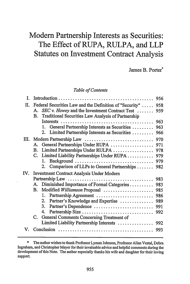 handle is hein.journals/waslee55 and id is 965 raw text is: Modem Partnership Interests as Securities:
The Effect of RUPA, RULPA, and LLP
Statutes on Investment Contract Analysis
James B. Porter*
Table of Contents
I.  Introduction  ........................................  956
II. Federal Securities Law and the Definition of Security ..... 958
A. SEC v. Howey and the Investment Contract Test ....... 959
B. Traditional Securities Law Analysis of Partnership
Interests  .......................................  963
1. General Partnership Interests as Securities ......... 963
2. Limited Partnership Interests as Securities ......... 966
III. Modem Partnership Law  ............................. 970
A. General Partnerships Under RUPA .................. 971
B. Limited Partnerships Under RULPA ................. 978
C. Limited Liability Partnerships Under RUPA ........... 979
1.  Background  .................................  979
2. Comparison of LLPs to General Partnerships ....... 982
IV. Investment Contract Analysis Under Modem
Partnership  Law  ....................................  983
A. Diminished Importance of Formal Categories .......... 983
B. Modified Williamson Proposal ..................... 985
1.  Partnership Agreement  ........................  986
2. Partner's Knowledge and Expertise .............. 989
3.  Partner's Dependence  .........................  991
4.  Partnership  Size  ..............................  992
C. General Comments Concerning Treatment of
Limited Liability Partnership Interests ............... 992
V.  Conclusion  ........................................  993
* The author wishes to thank Professor Lyman Johnson, Professor Allan Vestal, Debra
Ingraham, and Christopher Meyer for their invaluable advice and helpful comments during the
development of this Note. The author especially thanks his wife and daughter for their loving
support.



