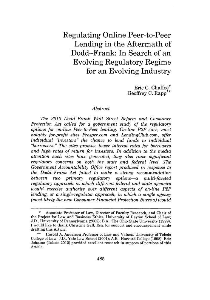 handle is hein.journals/waslee69 and id is 489 raw text is: Regulating Online Peer-to-Peer
Lending in the Aftermath of
Dodd-Frank: In Search of an
Evolving Regulatory Regime
for an Evolving Industry
Eric C. Chaffee*
Geoffrey C. Rapp**
Abstract
The 2010 Dodd-Frank Wall Street Reform and Consumer
Protection Act called for a government study of the regulatory
options for on-line Peer-to-Peer lending. On-line P2P sites, most
notably for-profit sites Prosper.com and LendingClub.com, offer
individual investors the chance to lend funds to individual
borrowers. The sites promise lower interest rates for borrowers
and high rates of return for investors. In addition to the media
attention such sites have generated, they also raise significant
regulatory concerns on both the state and federal level. The
Government Accountability Office report produced in response to
the Dodd-Frank Act failed to make a strong recommendation
between   two   primary    regulatory  options-a     multi-faceted
regulatory approach in which different federal and state agencies
would exercise authority over different aspects of on-line P2P
lending, or a single-regulator approach, in which a single agency
(most likely the new Consumer Financial Protection Bureau) would
* Associate Professor of Law, Director of Faculty Research, and Chair of
the Project for Law and Business Ethics, University of Dayton School of Law;
J.D., University of Pennsylvania (2002); B.A., The Ohio State University (1999).
I would like to thank Christine Gall, Esq. for support and encouragement while
drafting this Article.
** Harold A. Anderson Professor of Law and Values, University of Toledo
College of Law; J.D., Yale Law School (2001); A.B., Harvard College (1998). Eric
Johnson (Toledo 2012) provided excellent research in support of portions of this
Article.

485


