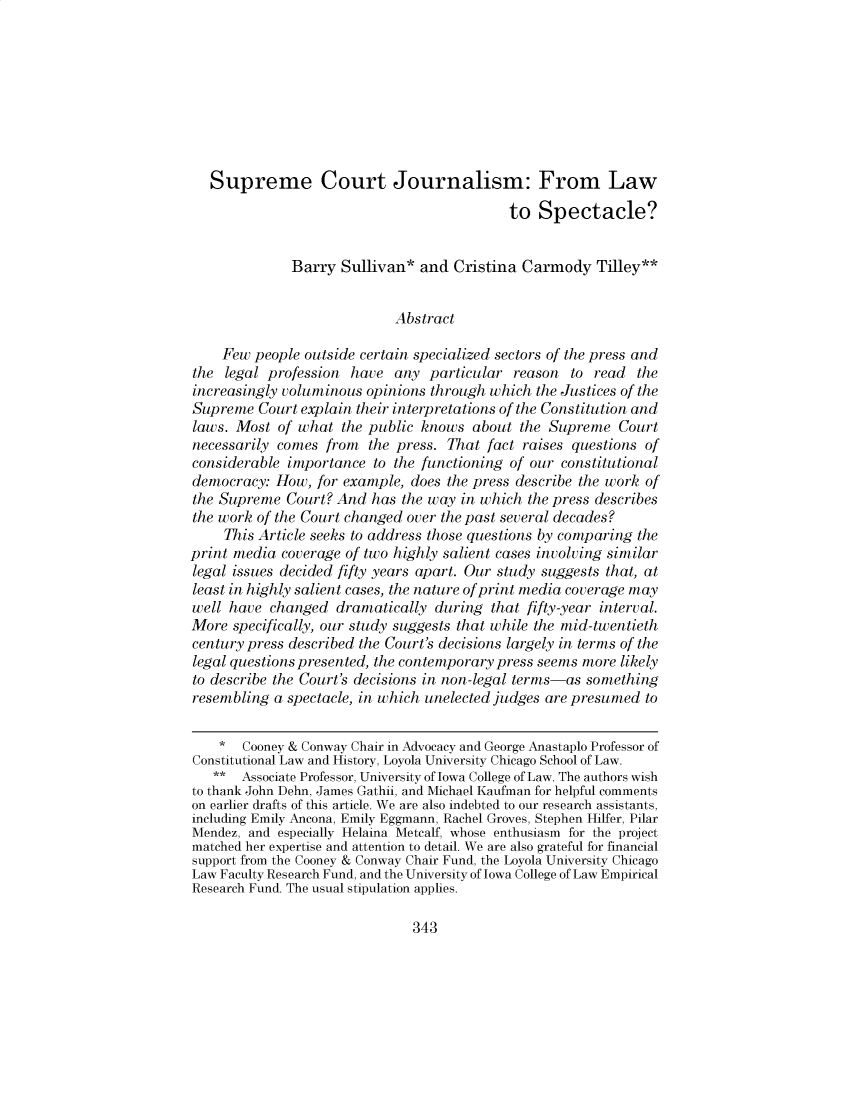 handle is hein.journals/waslee77 and id is 343 raw text is:    Supreme Court Journalism: From Law                                            to  Spectacle?              Barry  Sullivan*  and Cristina  Carmody   Tilley**                            Abstract    Few  people outside certain specialized sectors of the press andthe  legal profession have  any  particular  reason  to read  theincreasingly voluminous opinions through which  the Justices of theSupreme  Court explain their interpretations of the Constitution andlaws. Most  of what  the public knows  about the Supreme   Courtnecessarily comes  from  the press. That fact raises questions ofconsiderable importance  to the functioning of our constitutionaldemocracy:  How, for example, does the press describe the work ofthe Supreme  Court? And  has the way in which  the press describesthe work of the Court changed over the past several decades?     This Article seeks to address those questions by comparing theprint media  coverage of two highly salient cases involving similarlegal issues decided fifty years apart. Our study suggests that, atleast in highly salient cases, the nature of print media coverage maywell have  changed  dramatically  during  that fifty-year interval.More  specifically, our study suggests that while the mid-twentiethcentury press described the Court's decisions largely in terms of thelegal questions presented, the contemporary press seems more likelyto describe the Court's decisions in non-legal terms-as somethingresembling  a spectacle, in which unelected judges are presumed to    *  Cooney & Conway Chair in Advocacy and George Anastaplo Professor ofConstitutional Law and History, Loyola University Chicago School of Law.   **  Associate Professor, University of Iowa College of Law. The authors wishto thank John Dehn, James Gathii, and Michael Kaufman for helpful commentson earlier drafts of this article. We are also indebted to our research assistants,including Emily Ancona, Emily Eggmann, Rachel Groves, Stephen Hilfer, PilarMendez, and especially Helaina Metcalf, whose enthusiasm for the projectmatched her expertise and attention to detail. We are also grateful for financialsupport from the Cooney & Conway Chair Fund, the Loyola University ChicagoLaw Faculty Research Fund, and the University of Iowa College of Law EmpiricalResearch Fund. The usual stipulation applies.343