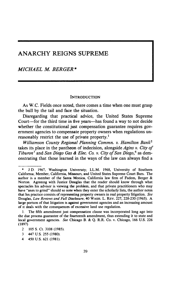 handle is hein.journals/waucl29 and id is 43 raw text is: ANARCHY REIGNS SUPREMEMICHAEL M BERGER*INTRODUCTIONAs W.C. Fields once noted, there comes a time when one must graspthe bull by the tail and face the situation.Disregarding that practical advice, the United States SupremeCourt-for the third time in five years-has found a way to not decidewhether the constitutional just compensation guarantee requires gov-ernment agencies to compensate property owners when regulations un-reasonably restrict the use of private property.'Williamson County Regional Planning Commn. v. Hamilton Bank2takes its place in the pantheon of indecision, alongside Agins v. City ofTiburon3 and San Diego Gas & Elec. Co. v. City of San Diego,4 as dem-onstrating that those learned in the ways of the law can always find a*  J D. 1967, Washington University; LL.M. 1968, University of SouthernCalifornia, Member, California, Missouri, and United States Supreme Court Bars. Theauthor is a member of the Santa Monica, California law firm of Fadem, Berger &Norton. Agreeing with Justice Douglas that the reader should know through whatspectacles his advisor is viewing the problem, and that private practitioners who mayhave axes to grind should so note when they enter the scholarly lists, the author notesthat his practice consists of representing property owners in real property litigation. SeeDouglas, Law Reviews and Full Disclosure, 40 WASH. L. REV. 227, 228-230 (1965). Alarge portion of that litigation is against government agencies and an increasing amountof it deals with the consequences of excessive land use regulation.I. The fifth amendment just compensation clause was incorporated long ago intothe due process guarantee of the fourteenth amendment, thus extending it to state andlocal government agencies. See Chicago B. & Q. R.R. Co. v. Chicago, 166 U.S. 226(1897)2   105 S. Ct. 3108 (1985).3 447 U.S. 255 (1980).4 450 U.S. 621 (1981).