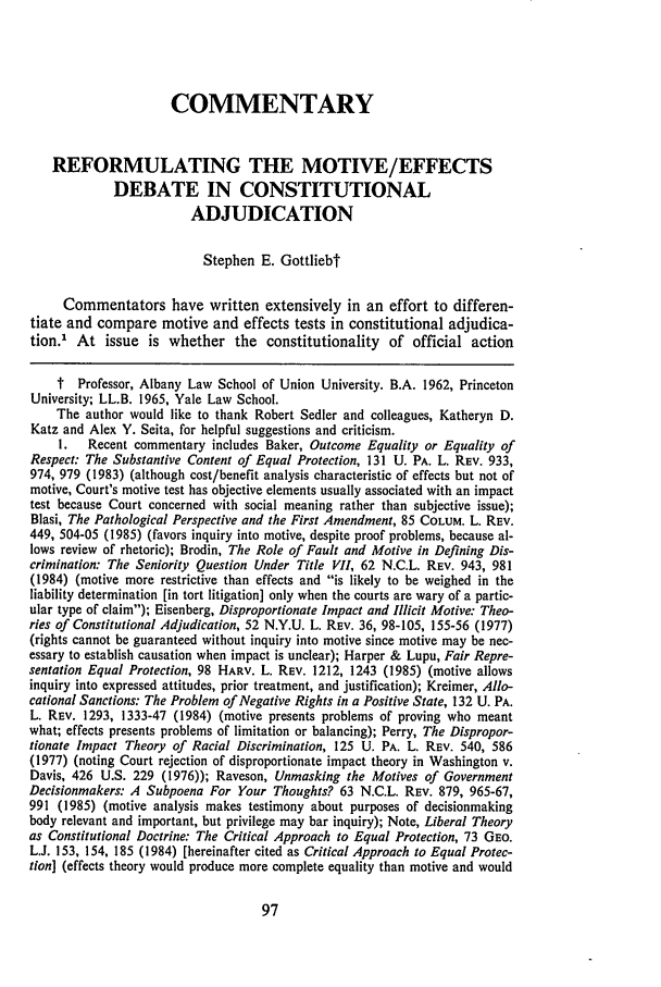 handle is hein.journals/waynlr33 and id is 111 raw text is: COMMENTARYREFORMULATING THE MOTIVE/EFFECTSDEBATE IN CONSTITUTIONALADJUDICATIONStephen E. GottliebtCommentators have written extensively in an effort to differen-tiate and compare motive and effects tests in constitutional adjudica-tion. At issue is whether the constitutionality of official actiont Professor, Albany Law School of Union University. B.A. 1962, PrincetonUniversity; LL.B. 1965, Yale Law School.The author would like to thank Robert Sedler and colleagues, Katheryn D.Katz and Alex Y. Seita, for helpful suggestions and criticism.I.  Recent commentary includes Baker, Outcome Equality or Equality ofRespect: The Substantive Content of Equal Protection, 131 U. PA. L. REv. 933,974, 979 (1983) (although cost/benefit analysis characteristic of effects but not ofmotive, Court's motive test has objective elements usually associated with an impacttest because Court concerned with social meaning rather than subjective issue);Blasi, The Pathological Perspective and the First Amendment, 85 COLUM. L. REV.449, 504-05 (1985) (favors inquiry into motive, despite proof problems, because al-lows review of rhetoric); Brodin, The Role of Fault and Motive in Defining Dis-crimination: The Seniority Question Under Title VII, 62 N.C.L. REV. 943, 981(1984) (motive more restrictive than effects and is likely to be weighed in theliability determination [in tort litigation] only when the courts are wary of a partic-ular type of claim); Eisenberg, Disproportionate Impact and Illicit Motive: Theo-ries of Constitutional Adjudication, 52 N.Y.U. L. REV. 36, 98-105, 155-56 (1977)(rights cannot be guaranteed without inquiry into motive since motive may be nec-essary to establish causation when impact is unclear); Harper & Lupu, Fair Repre-sentation Equal Protection, 98 HARV. L. REV. 1212, 1243 (1985) (motive allowsinquiry into expressed attitudes, prior treatment, and justification); Kreimer, Allo-cational Sanctions: The Problem of Negative Rights in a Positive State, 132 U. PA.L. REV. 1293, 1333-47 (1984) (motive presents problems of proving who meantwhat; effects presents problems of limitation or balancing); Perry, The Dispropor-tionate Impact Theory of Racial Discrimination, 125 U. PA. L. REV. 540, 586(1977) (noting Court rejection of disproportionate impact theory in Washington v.Davis, 426 U.S. 229 (1976)); Raveson, Unmasking the Motives of GovernmentDecisionmakers: A Subpoena For Your Thoughts? 63 N.C.L. REV. 879, 965-67,991 (1985) (motive analysis makes testimony about purposes of decisionmakingbody relevant and important, but privilege may bar inquiry); Note, Liberal Theoryas Constitutional Doctrine: The Critical Approach to Equal Protection, 73 GEO.L.J. 153, 154, 185 (1984) [hereinafter cited as Critical Approach to Equal Protec-tion] (effects theory would produce more complete equality than motive and would