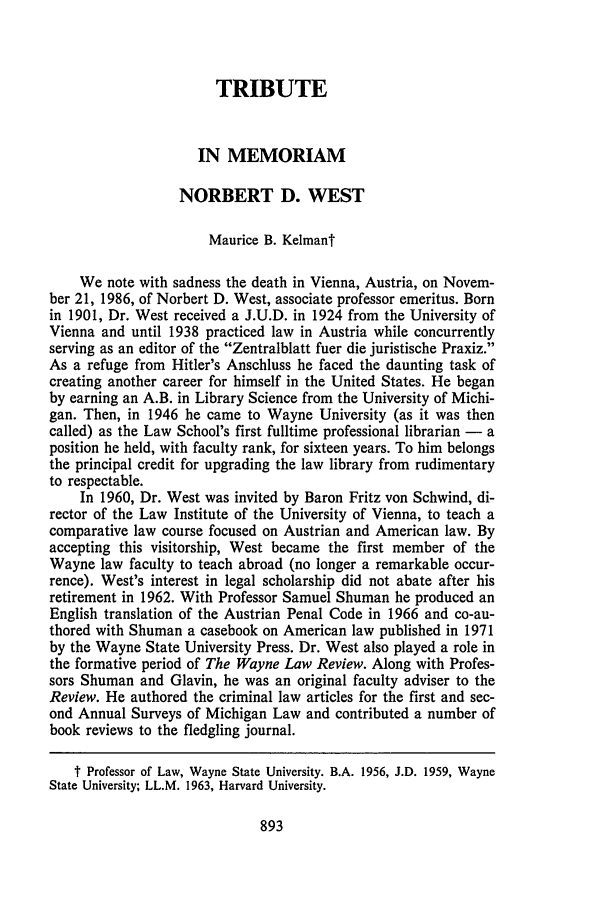 handle is hein.journals/waynlr33 and id is 907 raw text is: TRIBUTEIN MEMORIAMNORBERT D. WESTMaurice B. KelmantWe note with sadness the death in Vienna, Austria, on Novem-ber 21, 1986, of Norbert D. West, associate professor emeritus. Bornin 1901, Dr. West received a J.U.D. in 1924 from the University ofVienna and until 1938 practiced law in Austria while concurrentlyserving as an editor of the Zentralblatt fuer die juristische Praxiz.As a refuge from Hitler's Anschluss he faced the daunting task ofcreating another career for himself in the United States. He beganby earning an A.B. in Library Science from the University of Michi-gan. Then, in 1946 he came to Wayne University (as it was thencalled) as the Law School's first fulltime professional librarian - aposition he held, with faculty rank, for sixteen years. To him belongsthe principal credit for upgrading the law library from rudimentaryto respectable.In 1960, Dr. West was invited by Baron Fritz von Schwind, di-rector of the Law Institute of the University of Vienna, to teach acomparative law course focused on Austrian and American law. Byaccepting this visitorship, West became the first member of theWayne law faculty to teach abroad (no longer a remarkable occur-rence). West's interest in legal scholarship did not abate after hisretirement in 1962. With Professor Samuel Shuman he produced anEnglish translation of the Austrian Penal Code in 1966 and co-au-thored with Shuman a casebook on American law published in 1971by the Wayne State University Press. Dr. West also played a role inthe formative period of The Wayne Law Review. Along with Profes-sors Shuman and Glavin, he was an original faculty adviser to theReview. He authored the criminal law articles for the first and sec-ond Annual Surveys of Michigan Law and contributed a number ofbook reviews to the fledgling journal.t Professor of Law, Wayne State University. B.A. 1956, J.D. 1959, WayneState University; LL.M. 1963, Harvard University.
