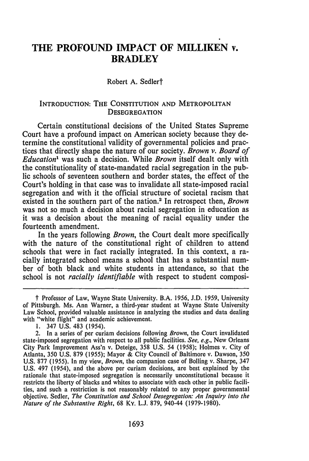handle is hein.journals/waynlr33 and id is 1707 raw text is: THE PROFOUND IMPACT OF MILLIKEN v.
BRADLEY
Robert A. Sedlert
INTRODUCTION: THE CONSTITUTION AND METROPOLITAN
DESEGREGATION
Certain constitutional decisions of the United States Supreme
Court have a profound impact on American society because they de-
termine the constitutional validity of governmental policies and prac-
tices that directly shape the nature of our society. Brown v. Board of
Education' was such a decision. While Brown itself dealt only with
the constitutionality of state-mandated racial segregation in the pub-
lic schools of seventeen southern and border states, the effect of the
Court's holding in that case was to invalidate all state-imposed racial
segregation and with it the official structure of societal racism that
existed in the southern part of the nation.2 In retrospect then, Brown
was not so much a decision about racial segregation in education as
it was a decision about the meaning of racial equality under the
fourteenth amendment.
In the years following Brown, the Court dealt more specifically
with the nature of the constitutional right of children to attend
schools that were in fact racially integrated. In this context, a ra-
cially integrated school means a school that has a substantial num-
ber of both black and white students in attendance, so that the
school is not racially identifiable with respect to student composi-
t Professor of Law, Wayne State University. B.A. 1956, J.D. 1959, University
of Pittsburgh. Ms. Ann Warner, a third-year student at Wayne State University
Law School, provided valuable assistance in analyzing the studies and data dealing
with white flight and academic achievement.
I. 347 U.S. 483 (1954).
2. In a series of per curiam decisions following Brown, the Court invalidated
state-imposed segregation with respect to all public facilities. See, e.g., New Orleans
City Park Improvement Ass'n v. Deteige, 358 U.S. 54 (1958); Holmes v. City of
Atlanta, 350 U.S. 879 (1955); Mayor & City Council of Baltimore v. Dawson, 350
U.S. 877 (1955). In my view, Brown, the companion case of Bolling v. Sharpe, 347
U.S. 497 (1954), and the above per curiam decisions, are best explained by the
rationale that state-imposed segregation is necessarily unconstitutional because it
restricts the liberty of blacks and whites to associate with each other in public facili-
ties, and such a restriction is not reasonably related to any proper governmental
objective. Sedler, The Constitution and School Desegregation: An Inquiry into the
Nature of the Substantive Right, 68 Ky. L.J. 879, 940-44 (1979-1980).

1693


