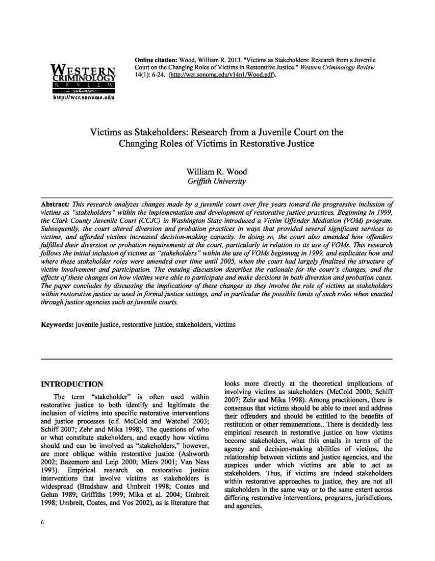 handle is hein.journals/wescrim14 and id is 10 raw text is: Online citation: Wood, William R. 2013. Victims as Stakeholders: Research from a Juvenile
Court on the Changing Roles of Victims in Restorative Justice. Western Criminology Review
14(1): 6-24. (http://wcr.sonoma.edu/vl4nl/Wood.pdf).

http://wcr.sonoma.edu
Victims as Stakeholders: Research from a Juvenile Court on the
Changing Roles of Victims in Restorative Justice
William R. Wood
Griffith University
Abstract: This research analyzes changes made by a juvenile court over five years toward the progressive inclusion of
victims as stakeholders within the implementation and development of restorative justice practices. Beginning in 1999,
the Clark County Juvenile Court (CCJC) in Washington State introduced a Victim Offender Mediation (VOM) program.
Subsequently, the court altered diversion and probation practices in ways that provided several significant services to
victims, and afforded victims increased decision-making capacity. In doing so, the court also amended how offenders
fulfilled their diversion or probation requirements at the court, particularly in relation to its use of VOMs. This research
follows the initial inclusion ofvictims as stakeholders within the use of VOMs beginning in 1999, and explicates how and
where these stakeholder roles were amended over time until 2005, when the court had largely finalized the structure of
victim involvement and participation. The ensuing discussion describes the rationale for the court's changes, and the
effects of these changes on how victims were able to participate and make decisions in both diversion and probation cases.
The paper concludes by discussing the implications of these changes as they involve the role of victims as stakeholders
within restorative justice as used in formal justice settings, and in particular the possible limits of such roles when enacted
through justice agencies such as juvenile courts.
Keywords: juvenile justice, restorative justice, stakeholders, victims

INTRODUCTION
The term stakeholder is often used within
restorative justice to both identify and legitimate the
inclusion of victims into specific restorative interventions
and justice processes (c.f. McCold and Watchel 2003;
Schiff 2007; Zehr and Mika 1998). The questions of who
or what constitute stakeholders, and exactly how victims
should and can be involved as stakeholders, however,
are more oblique within restorative justice (Ashworth
2002; Bazemore and Leip 2000; Miers 2001; Van Ness
1993).  Empirical  research  on   restorative  justice
interventions that involve victims as stakeholders is
widespread (Bradshaw and Umbreit 1998; Coates and
Gehm 1989; Griffiths 1999; Mika et al. 2004; Umbreit
1998; Umbreit, Coates, and Vos 2002), as is literature that

looks more directly at the theoretical implications of
involving victims as stakeholders (McCold 2000; Schiff
2007; Zehr and Mika 1998). Among practitioners, there is
consensus that victims should be able to meet and address
their offenders and should be entitled to the benefits of
restitution or other remunerations.. There is decidedly less
empirical research in restorative justice on how victims
become stakeholders, what this entails in terms of the
agency and decision-making abilities of victims, the
relationship between victims and justice agencies, and the
auspices under which victims are able to act as
stakeholders. Thus, if victims are indeed stakeholders
within restorative approaches to justice, they are not all
stakeholders in the same way or to the same extent across
differing restorative interventions, programs, jurisdictions,
and agencies.

6

'ESTE
IMINOLPY


