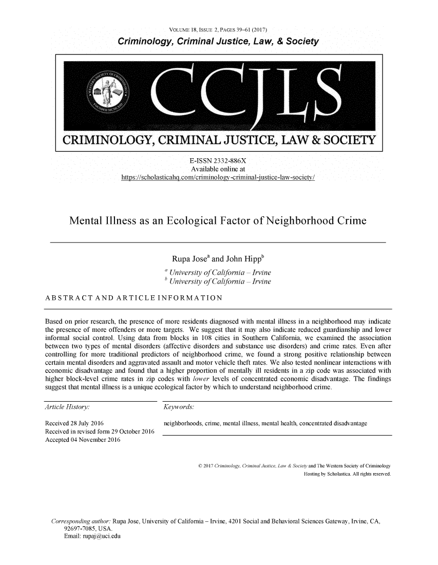 handle is hein.journals/wescrim18 and id is 171 raw text is: 


                VOLUME 18, ISSUE 2, PAGES 39-61 (2017)

Criminology, Criminal Justice, Law, & Society


                     E-ISSN 2332-886X
                     Available online at
httns ://scholasticah com/criminoloLv-criminal-instice-law-societv/


Mental Illness as an Ecological Factor of Neighborhood Crime


                                       Rupa  Josea and  John Hippb

                                     a University of California - Irvine
                                     b University of California - Irvine


ABSTRACT AND ARTICLE INFORMATION


Based on prior research, the presence of more residents diagnosed with mental illness in a neighborhood may indicate
the presence of more offenders or more targets. We suggest that it may also indicate reduced guardianship and lower
informal social control. Using data from blocks in 108 cities in Southern California, we examined the association
between two types of mental disorders (affective disorders and substance use disorders) and crime rates. Even after
controlling for more traditional predictors of neighborhood crime, we found a strong positive relationship between
certain mental disorders and aggravated assault and motor vehicle theft rates. We also tested nonlinear interactions with
economic disadvantage and found that a higher proportion of mentally ill residents in a zip code was associated with
higher block-level crime rates in zip codes with lower levels of concentrated economic disadvantage. The findings
suggest that mental illness is a unique ecological factor by which to understand neighborhood crime.


Article History:

Received 28 July 2016
Received in revised form 29 October 2016
Accepted 04 November 2016


Keywords:

neighborhoods, crime, mental illness, mental health, concentrated disadvantage


                                             0 2017 Criminology, Criminal Justice, Law & Society and The Western Society of Criminology
                                                                              Hosting by Scholastica. All rights reserved.





Corresponding author: Rupa Jose, University of California - Irvine, 4201 Social and Behavioral Sciences Gateway, Irvine, CA,
    92697-7085, USA.
    Email: rupaj#_uci.edu


CRIMINOLOGY, CRIMINAL JUSTICE, LAW & SOCIETY


