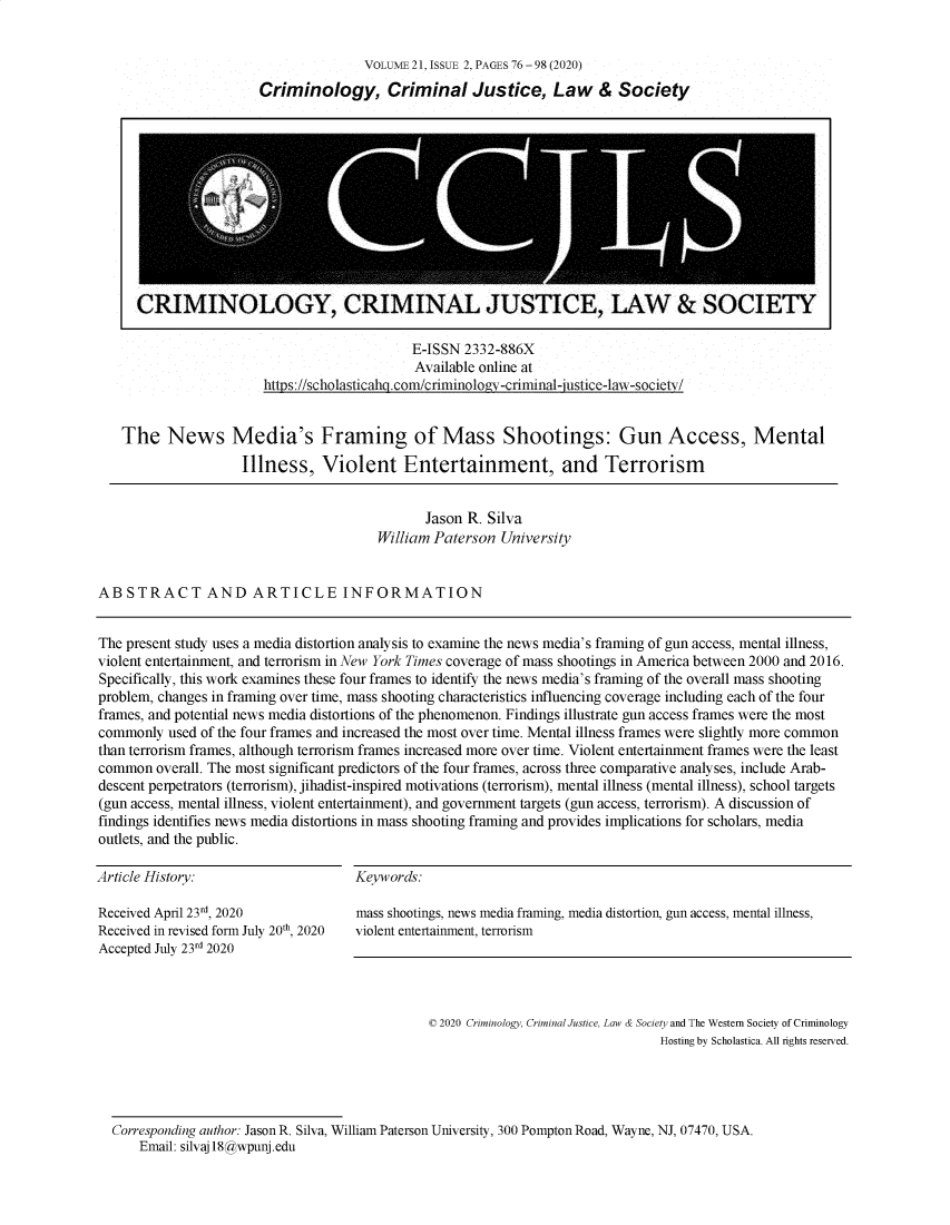 handle is hein.journals/wescrim21 and id is 175 raw text is:                VOLUME 21, ISSUE 2, PAGES 76 - 98 (2020)Criminology, Criminal Justice, Law & Society                     E-ISSN 2332-886X                     Available online athttps://scholasticahg .com/criminology-criminal-justice-law-societv/The   News Media's Framing of Mass Shootings: Gun Access, Mental                 Illness,   Violent Entertainment, and Terrorism                                              Jason R. Silva                                       William Paterson UniversityABSTRACT AND ARTICLE INFORMATIONThe present study uses a media distortion analysis to examine the news media's framing of gun access, mental illness,violent entertainment, and terrorism in New York Times coverage of mass shootings in America between 2000 and 2016.Specifically, this work examines these four frames to identify the news media's framing of the overall mass shootingproblem, changes in framing over time, mass shooting characteristics influencing coverage including each of the fourframes, and potential news media distortions of the phenomenon. Findings illustrate gun access frames were the mostcommonly  used of the four frames and increased the most over time. Mental illness frames were slightly more commonthan terrorism frames, although terrorism frames increased more over time. Violent entertainment frames were the leastcommon  overall. The most significant predictors of the four frames, across three comparative analyses, include Arab-descent perpetrators (terrorism), jihadist-inspired motivations (terrorism), mental illness (mental illness), school targets(gun access, mental illness, violent entertainment), and government targets (gun access, terrorism). A discussion offindings identifies news media distortions in mass shooting framing and provides implications for scholars, mediaoutlets, and the public.Article History:Keywords:Received April 23rd, 2020                   mass shootings, news media framing, media distortion, gun access, mental illness,Received in revised form July 20th, 2020 violent entertainment, terrorismAccepted July 23rd 2020                                              © 2020 Criminology, Criminal Justice, Law & Society and The Western Society of Criminology                                                                               Hosting by Scholastica. All rights reserved.  Corresponding author: Jason R. Silva, William Paterson University, 300 Pompton Road, Wayne, NJ, 07470, USA.      Email: silvaj18@wpunj.eduCRIMINOLOGY, CRIMINAL JUSTICE, LAW & SOCIETY