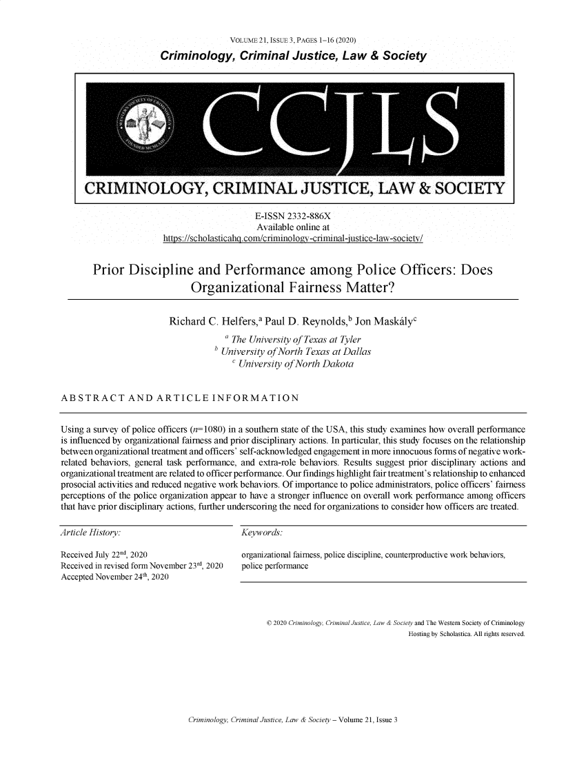handle is hein.journals/wescrim21 and id is 203 raw text is:                 VOLUME 21, ISSUE 3, PAGES 1-16 (2020)Criminology, Criminal Justice, Law & Society                     E-ISSN 2332-886X                     Available online athttps: //scholasticaho .com/criminology-criminal-justice-law-societv/Prior   Discipline and Performance among Police Officers: Does                      Organizational Fairness Matter?                        Richard  C. Helfers,a Paul D.  Reynolds,b  Jon Maskalyc                                     a The University of Texas at Tyler                                   b University ofNorth Texas at Dallas                                        University of North DakotaABSTRACT AND ARTICLE INFORMATIONUsing a survey of police officers (n=1080) in a southern state of the USA, this study examines how overall performanceis influenced by organizational fairness and prior disciplinary actions. In particular, this study focuses on the relationshipbetween organizational treatment and officers' self-acknowledged engagement in more innocuous forms of negative work-related behaviors, general task performance, and extra-role behaviors. Results suggest prior disciplinary actions andorganizational treatment are related to officer performance. Our findings highlight fair treatment's relationship to enhancedprosocial activities and reduced negative work behaviors. Of importance to police administrators, police officers' fairnessperceptions of the police organization appear to have a stronger influence on overall work performance among officersthat have prior disciplinary actions, further underscoring the need for organizations to consider how officers are treated.Article History:Received July 22d, 2020Received in revised form November 23rd, 2020Accepted November 24th, 2020Keywords:organizational fairness, police discipline, counterproductive work behaviors,police performance© 2020 Criminology, Criminal Justice, Law & Society and The Western Society of Criminology                                Hosting by Scholastica. All rights reserved.Criminology, Criminal Justice, Law & Society -Volume 21, Issue 3CRIMINOLOGY, CRIMINAL JUSTICE, LAW & SOCIETY