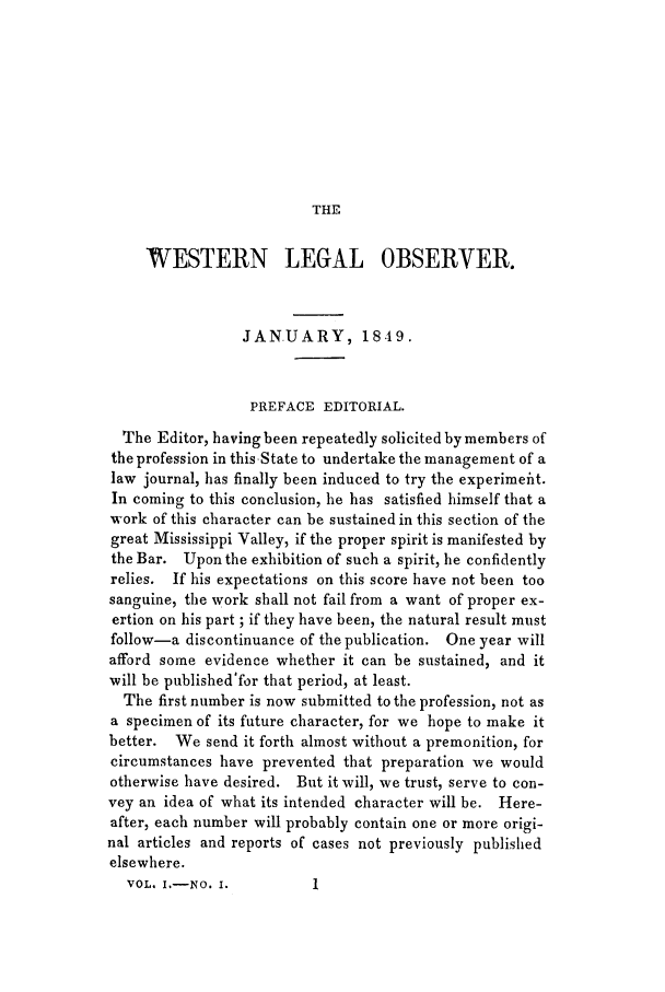handle is hein.journals/weslebv1 and id is 1 raw text is: THE

WESTERN LEGAL OBSERVER.
JANUARY, 1849.
PREFACE EDITORIAL.
The Editor, having been repeatedly solicited by members of
the profession in thisState to undertake the management of a
law journal, has finally been induced to try the experimefit.
In coming to this conclusion, he has satisfied himself that a
work of this character can be sustained in this section of the
great Mississippi Valley, if the proper spirit is manifested by
the Bar. Upon the exhibition of such a spirit, he confidently
relies. If his expectations on this score have not been too
sanguine, the work shall not fail from a want of proper ex-
ertion on his part ; if they have been, the natural result must
follow-a discontinuance of the publication. One year will
afford some evidence whether it can be sustained, and it
will be published'for that period, at least.
The first number is now submitted to the profession, not as
a specimen of its future character, for we hope to make it
better. We send it forth almost without a premonition, for
circumstances have prevented that preparation we would
otherwise have desired. But it will, we trust, serve to con-
vey an idea of what its intended character will be. Here-
after, each number will probably contain one or more origi-
nal articles and reports of cases not previously published
elsewhere.
VOL. I.-NO. I.         1


