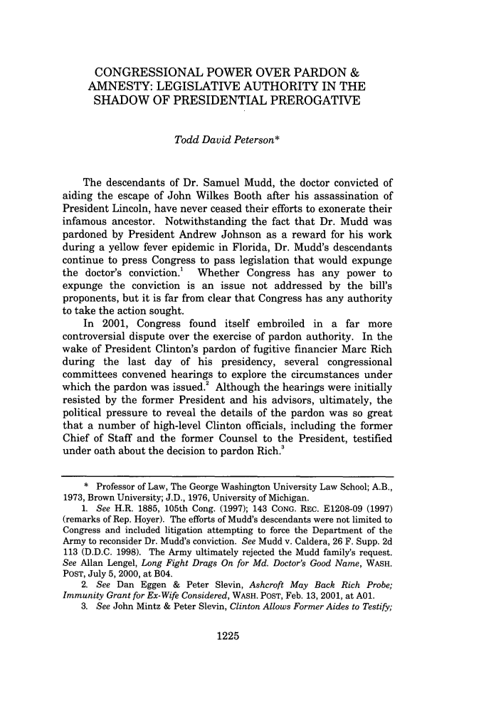 handle is hein.journals/wflr38 and id is 1235 raw text is: CONGRESSIONAL POWER OVER PARDON &AMNESTY: LEGISLATIVE AUTHORITY IN THESHADOW OF PRESIDENTIAL PREROGATIVETodd David Peterson*The descendants of Dr. Samuel Mudd, the doctor convicted ofaiding the escape of John Wilkes Booth after his assassination ofPresident Lincoln, have never ceased their efforts to exonerate theirinfamous ancestor. Notwithstanding the fact that Dr. Mudd waspardoned by President Andrew Johnson as a reward for his workduring a yellow fever epidemic in Florida, Dr. Mudd's descendantscontinue to press Congress to pass legislation that would expungethe doctor's conviction.! Whether Congress has any power toexpunge the conviction is an issue not addressed by the bill'sproponents, but it is far from clear that Congress has any authorityto take the action sought.In 2001, Congress found itself embroiled in a far morecontroversial dispute over the exercise of pardon authority. In thewake of President Clinton's pardon of fugitive financier Marc Richduring the last day of his presidency, several congressionalcommittees convened hearings to explore the circumstances underwhich the pardon was issued.! Although the hearings were initiallyresisted by the former President and his advisors, ultimately, thepolitical pressure to reveal the details of the pardon was so greatthat a number of high-level Clinton officials, including the formerChief of Staff and the former Counsel to the President, testifiedunder oath about the decision to pardon Rich.'* Professor of Law, The George Washington University Law School; A.B.,1973, Brown University; J.D., 1976, University of Michigan.1. See H.R. 1885, 105th Cong. (1997); 143 CONG. REC. E1208-09 (1997)(remarks of Rep. Hoyer). The efforts of Mudd's descendants were not limited toCongress and included litigation attempting to force the Department of theArmy to reconsider Dr. Mudd's conviction. See Mudd v. Caldera, 26 F. Supp. 2d113 (D.D.C. 1998). The Army ultimately rejected the Mudd family's request.See Allan Lengel, Long Fight Drags On for Md. Doctor's Good Name, WASH.POST, July 5, 2000, at B04.2. See Dan Eggen & Peter Slevin, Ashcroft May Back Rich Probe;Immunity Grant for Ex-Wife Considered, WASH. POST, Feb. 13, 2001, at AOl.3. See John Mintz & Peter Slevin, Clinton Allows Former Aides to Testify;1225