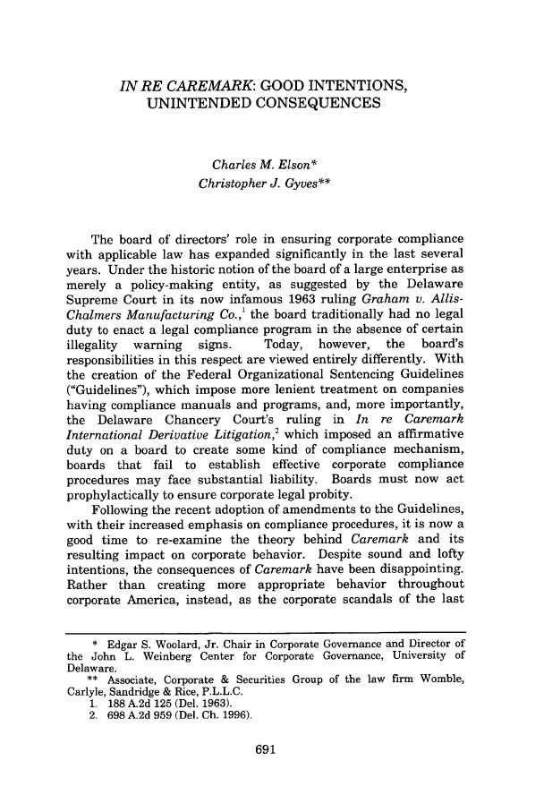 handle is hein.journals/wflr39 and id is 701 raw text is: IN RE CAREMARK: GOOD INTENTIONS,UNINTENDED CONSEQUENCESCharles M. Elson*Christopher J. Gyves**The board of directors' role in ensuring corporate compliancewith applicable law has expanded significantly in the last severalyears. Under the historic notion of the board of a large enterprise asmerely a policy-making entity, as suggested by the DelawareSupreme Court in its now infamous 1963 ruling Graham v. Allis-Chalmers Manufacturing Co.,' the board traditionally had no legalduty to enact a legal compliance program in the absence of certainillegality  warning   signs.    Today,   however,   the   board'sresponsibilities in this respect are viewed entirely differently. Withthe creation of the Federal Organizational Sentencing Guidelines(Guidelines), which impose more lenient treatment on companieshaving compliance manuals and programs, and, more importantly,the  Delaware   Chancery   Court's ruling   in  In  re  CaremarkInternational Derivative Litigation,2 which imposed an affirmativeduty on a board to create some kind of compliance mechanism,boards that fail to    establish  effective corporate complianceprocedures may face substantial liability. Boards must now actprophylactically to ensure corporate legal probity.Following the recent adoption of amendments to the Guidelines,with their increased emphasis on compliance procedures, it is now agood time to re-examine the theory behind Caremark and itsresulting impact on corporate behavior. Despite sound and loftyintentions, the consequences of Caremark have been disappointing.Rather than    creating  more appropriate behavior throughoutcorporate America, instead, as the corporate scandals of the last* Edgar S. Woolard, Jr. Chair in Corporate Governance and Director ofthe John L. Weinberg Center for Corporate Governance, University ofDelaware.** Associate, Corporate & Securities Group of the law firm Womble,Carlyle, Sandridge & Rice, P.L.L.C.1. 188 A.2d 125 (Del. 1963).2. 698 A.2d 959 (Del. Ch. 1996).