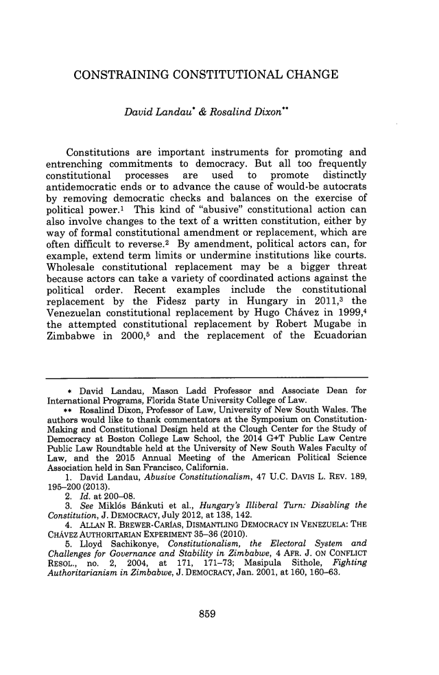 handle is hein.journals/wflr50 and id is 901 raw text is: 





      CONSTRAINING CONSTITUTIONAL CHANGE


                David Landau*  &  Rosalind Dixon



    Constitutions  are important  instruments  for promoting  and
entrenching  commitments   to  democracy.  But  all too frequently
constitutional  processes   are   used    to  promote    distinctly
antidemocratic ends  or to advance the cause of would-be autocrats
by  removing  democratic  checks and  balances on  the exercise of
political power.' This kind  of abusive constitutional action can
also involve changes to the text of a written constitution, either by
way  of formal constitutional amendment  or replacement, which are
often difficult to reverse.2 By amendment, political actors can, for
example,  extend term limits or undermine  institutions like courts.
Wholesale   constitutional replacement  may   be  a bigger  threat
because actors can take a variety of coordinated actions against the
political order.  Recent   examples   include  the   constitutional
replacement   by  the  Fidesz  party  in Hungary in 2011,3 the
Venezuelan  constitutional replacement  by Hugo  Chavez  in 1999,4
the  attempted  constitutional replacement  by Robert  Mugabe   in
Zimbabwe in 2000,5 and the replacement of the Ecuadorian




     * David Landau,  Mason  Ladd  Professor and Associate Dean for
International Programs, Florida State University College of Law.
    ** Rosalind Dixon, Professor of Law, University of New South Wales. The
authors would like to thank commentators at the Symposium on Constitution-
Making and Constitutional Design held at the Clough Center for the Study of
Democracy at Boston College Law School, the 2014 G+T Public Law Centre
Public Law Roundtable held at the University of New South Wales Faculty of
Law,  and the 2015  Annual Meeting of the American  Political Science
Association held in San Francisco, California.
    1. David Landau, Abusive Constitutionalism, 47 U.C. DAVIS L. REV. 189,
195-200 (2013).
    2. Id. at 200-08.
    3. See Mikl6s Bdnkuti et al., Hungary's Illiberal Turn: Disabling the
Constitution, J. DEMOCRACY, July 2012, at 138, 142.
    4. ALLAN R. BREWER-CARIAS, DISMANTLING DEMOCRACY IN VENEZUELA: THE
CHAVEZ AUTHORITARIAN EXPERIMENT 35-36 (2010).
    5. Lloyd Sachikonye, Constitutionalism, the Electoral System and
Challenges for Governance and Stability in Zimbabwe, 4 AFR. J. ON CONFLICT
RESOL., no.  2,  2004, at  171,  171-73; Masipula  Sithole, Fighting
Authoritarianism in Zimbabwe, J. DEMOCRACY, Jan. 2001, at 160, 160-63.


859


