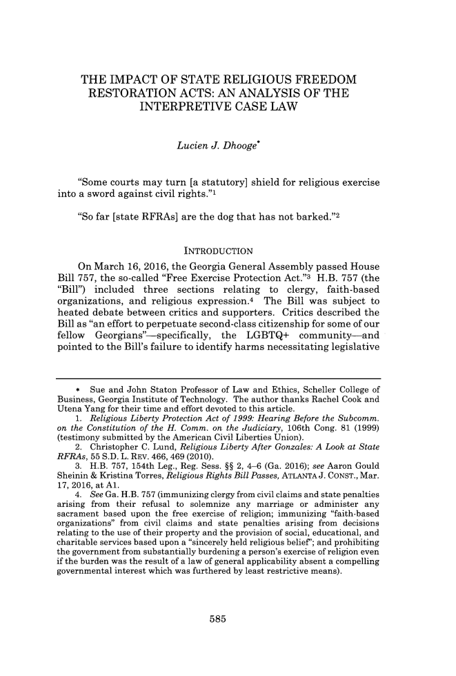 handle is hein.journals/wflr52 and id is 611 raw text is:      THE   IMPACT OF STATE RELIGIOUS FREEDOM       RESTORATION ACTS: AN ANALYSIS OF THE                  INTERPRETIVE CASE LAW                         Lucien  J. Dhooge*    Some  courts may  turn [a statutory] shield for religious exerciseinto a sword against civil rights.'    So far [state RFRAs] are the dog that has not barked.2                           INTRODUCTION     On March  16, 2016, the Georgia General Assembly  passed HouseBill 757, the so-called Free Exercise Protection Act.3 H.B. 757 (theBill) included  three   sections relating  to  clergy, faith-basedorganizations, and  religious expression.4  The  Bill was  subject toheated  debate between  critics and supporters. Critics described theBill as an effort to perpetuate second-class citizenship for some of ourfellow  Georgians--specifically,  the  LGBTQ+ community-andpointed to the Bill's failure to identify harms necessitating legislative    *  Sue and John Staton Professor of Law and Ethics, Scheller College ofBusiness, Georgia Institute of Technology. The author thanks Rachel Cook andUtena Yang for their time and effort devoted to this article.    1. Religious Liberty Protection Act of 1999: Hearing Before the Subcomm.on the Constitution of the H. Comm. on the Judiciary, 106th Cong. 81 (1999)(testimony submitted by the American Civil Liberties Union).    2. Christopher C. Lund, Religious Liberty After Gonzales: A Look at StateRFRAs, 55 S.D. L. REV. 466, 469 (2010).    3. H.B. 757, 154th Leg., Reg. Sess. §§ 2, 4-6 (Ga. 2016); see Aaron GouldSheinin & Kristina Torres, Religious Rights Bill Passes, ATLANTA J. CONST., Mar.17, 2016, at Al.    4. See Ga. H.B. 757 (immunizing clergy from civil claims and state penaltiesarising from their refusal to solemnize any marriage or administer anysacrament based upon the free exercise of religion; immunizing faith-basedorganizations from civil claims and state penalties arising from decisionsrelating to the use of their property and the provision of social, educational, andcharitable services based upon a sincerely held religious belief; and prohibitingthe government from substantially burdening a person's exercise of religion evenif the burden was the result of a law of general applicability absent a compellinggovernmental interest which was furthered by least restrictive means).585