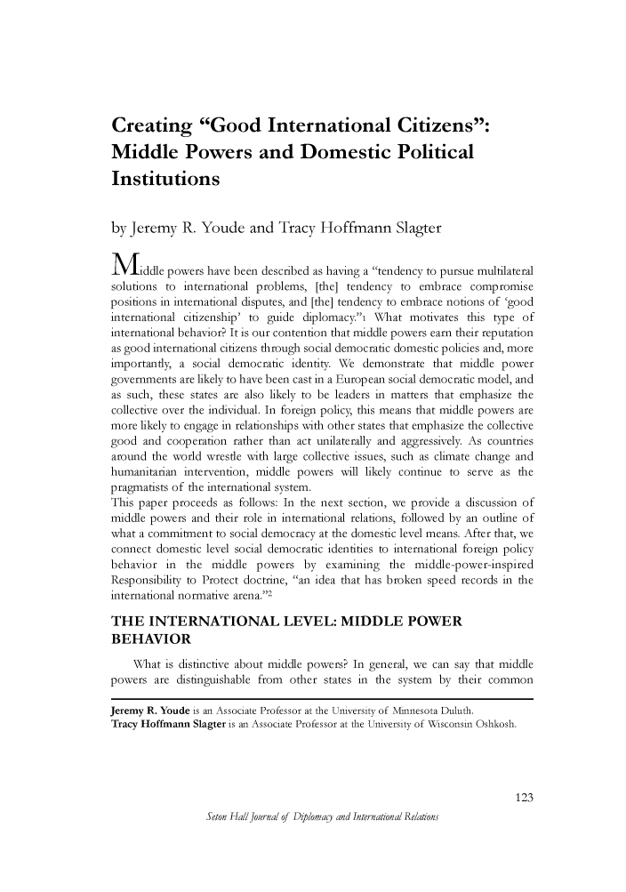handle is hein.journals/whith14 and id is 259 raw text is: Creating Good International Citizens:Middle Powers and Domestic PoliticalInstitutionsby Jeremy R. Youde and Tracy Hoffmann SlagterMiddle powers have been described as having a tendency to pursue multilateralsolutions to international problems, [the] tendency to embrace compromisepositions in international disputes, and [the] tendency to embrace notions of 'goodinternational citizenship' to guide diplomacy.i What motivates this type ofinternational behavior? It is our contention that middle powers earn their reputationas good international citizens through social democratic domestic policies and, moreimportantly, a social democratic identity. We demonstrate that middle powergovernments are likely to have been cast in a European social democratic model, andas such, these states are also likely to be leaders in matters tat emphasize thecollective over the individual. In foreign policy, this means that middle powers aremore likely to engage in relationships with other states that emphasize the collectivegood and cooperation rather than act unilaterally and aggressively. As countriesaround the world wrestle with large collective issues, such as climate change andhumanitarian intervention, middle powers will likely continue to serve as thepragmatists of the international system.This paper proceeds as follows: In the next section, we provide a discussion ofmiddle powers and their role in international relations, followed by an outline ofwhat a commitment to social democracy at the domestic level means. After that, weconnect domestic level social democratic identities to international foreign policybehavior in the middle powers by examining the middle-power-inspiredResponsibility to Protect doctrine, an idea that has broken speed records in theinternational normative arena.2THE INTERNATIONAL LEVEL: MIDDLE POWERBEHAVIORWhat is distinctive about middle powers? In general, we can say tat middlepowers are distinguishable from other states in te system by their commonJeremy R. Youde is an Associate Professor at the University of Minnesota Duluth.Tracy Hoffmann Slagter is an Associate Professor at the University of Wisconsin Oshkosh.123Seton HallJournal of Diplomay and International Relations