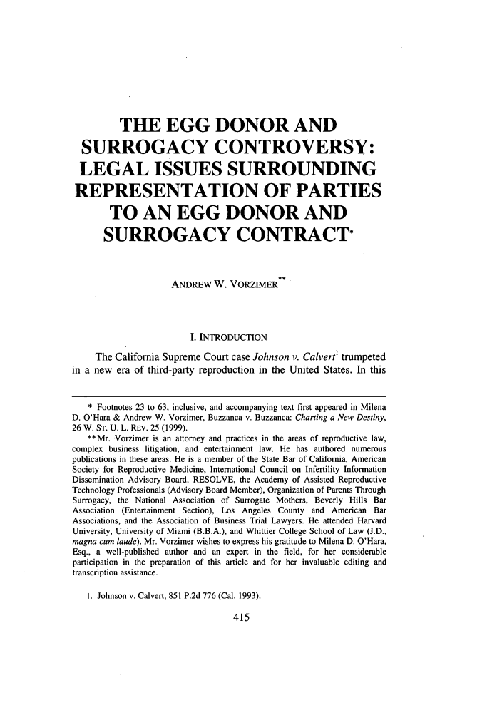 handle is hein.journals/whitlr21 and id is 427 raw text is: THE EGG DONOR ANDSURROGACY CONTROVERSY:LEGAL ISSUES SURROUNDINGREPRESENTATION OF PARTIESTO AN EGG DONOR ANDSURROGACY CONTRACT*ANDREW W. VORZIMERI. INTRODUCTIONThe California Supreme Court case Johnson v. Calvert' trumpetedin a new era of third-party reproduction in the United States. In this* Footnotes 23 to 63, inclusive, and accompanying text first appeared in MilenaD. O'Hara & Andrew W. Vorzimer, Buzzanca v. Buzzanca: Charting a New Destiny,26 W. ST. U. L. REV. 25 (1999).**Mr. Vorzimer is an attorney and practices in the areas of reproductive law,complex business litigation, and entertainment law. He has authored numerouspublications in these areas. He is a member of the State Bar of California, AmericanSociety for Reproductive Medicine, International Council on Infertility InformationDissemination Advisory Board, RESOLVE, the Academy of Assisted ReproductiveTechnology Professionals (Advisory Board Member), Organization of Parents ThroughSurrogacy, the National Association of Surrogate Mothers Beverly Hills BarAssociation (Entertainment Section), Los Angeles County and American BarAssociations, and the Association of Business Trial Lawyers. He attended HarvardUniversity, University of Miami (B.B.A.), and Whittier College School of Law (J.D.,magna cum laude). Mr. Vorzimer wishes to express his gratitude to Milena D. O'Hara,Esq., a well-published author and an expert in the field, for her considerableparticipation in the preparation of this article and for her invaluable editing andtranscription assistance.1. Johnson v. Calvert, 851 P.2d 776 (Cal. 1993).