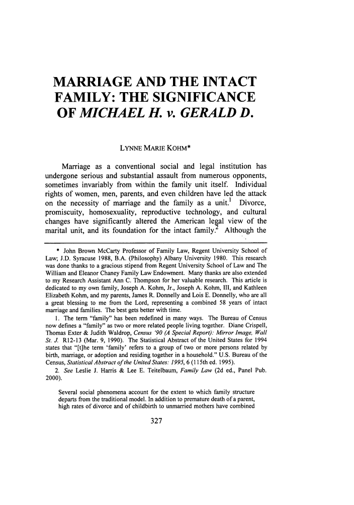 handle is hein.journals/whitlr22 and id is 337 raw text is: MARRIAGE AND THE INTACT
FAMILY: THE SIGNIFICANCE
OF MICHAEL H. v. GERALD D.
LYNNE MARIE KOHM*
Marriage as a conventional social and legal institution has
undergone serious and substantial assault from numerous opponents,
sometimes invariably from within the family unit itself. Individual
rights of women, men, parents, and even children have led the attack
on the necessity of marriage and the family as a unit.1 Divorce,
promiscuity, homosexuality, reproductive technology, and cultural
changes have significantly altered the American legal view of the
marital unit, and its foundation for the intact family.    Although the
* John Brown McCarty Professor of Family Law, Regent University School of
Law; J.D. Syracuse 1988, B.A. (Philosophy) Albany University 1980. This research
was done thanks to a gracious stipend from Regent University School of Law and The
William and Eleanor Chaney Family Law Endowment. Many thanks are also extended
to my Research Assistant Ann C. Thompson for her valuable research. This article is
dedicated to my own family, Joseph A. Kohm, Jr., Joseph A. Kohm, III, and Kathleen
Elizabeth Kohm, and my parents, James R. Donnelly and Lois E. Donnelly, who are all
a great blessing to me from the Lord, representing a combined 58 years of intact
marriage and families. The best gets better with time.
1. The term family has been redefined in many ways. The Bureau of Census
now defines a family as two or more related people living together. Diane Crispell,
Thomas Exter & Judith Waldrop, Census '90 (A Special Report): Mirror Image, Wall
St. J. R12-13 (Mar. 9, 1990). The Statistical Abstract of the United States for 1994
states that [t]he term 'family' refers to a group of two or more persons related by
birth, marriage, or adoption and residing together in a household. U.S. Bureau of the
Census, Statistical Abstract of the United States: 1995, 6 (115th ed. 1995).
2. See Leslie J. Harris & Lee E. Teitelbaum, Family Law (2d ed., Panel Pub.
2000).
Several social phenomena account for the extent to which family structure
departs from the traditional model. In addition to premature death of a parent,
high rates of divorce and of childbirth to unmarried mothers have combined


