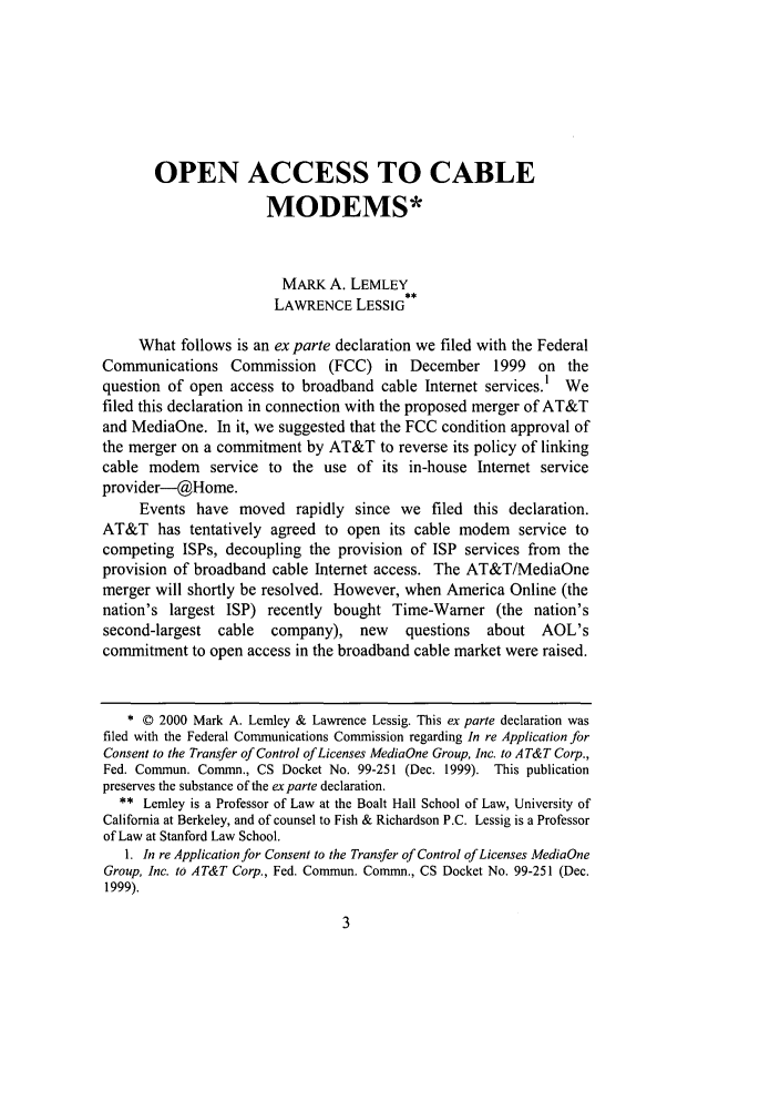handle is hein.journals/whitlr22 and id is 13 raw text is: OPEN ACCESS TO CABLEMODEMS*MARK A. LEMLEYLAWRENCE LESSIGWhat follows is an ex parte declaration we filed with the FederalCommunications Commission (FCC) in December 1999 on thequestion of open access to broadband cable Internet services.l Wefiled this declaration in connection with the proposed merger of AT&Tand MediaOne. In it, we suggested that the FCC condition approval ofthe merger on a commitment by AT&T to reverse its policy of linkingcable modem service to the use of its in-house Internet serviceprovider-@Home.Events have moved rapidly since we filed this declaration.AT&T has tentatively agreed to open its cable modem service tocompeting ISPs, decoupling the provision of ISP services from theprovision of broadband cable Internet access. The AT&T/MediaOnemerger will shortly be resolved. However, when America Online (thenation's largest ISP) recently bought Time-Warner (the nation'ssecond-largest cable   company), new     questions  about AOL'scommitment to open access in the broadband cable market were raised.* © 2000 Mark A. Lemley & Lawrence Lessig. This ex parte declaration wasfiled with the Federal Communications Commission regarding In re Application forConsent to the Transfer of Control of Licenses MediaOne Group, Inc. to AT&T Corp.,Fed. Commun. Commn., CS Docket No. 99-251 (Dec. 1999). This publicationpreserves the substance of the exparte declaration.** Lemley is a Professor of Law at the Boalt Hall School of Law, University ofCalifornia at Berkeley, and of counsel to Fish & Richardson P.C. Lessig is a Professorof Law at Stanford Law School.1. In re Application for Consent to the Transfer of Control of Licenses MediaOneGroup, Inc. to AT&T Corp., Fed. Commun. Commn., CS Docket No. 99-251 (Dec.1999).