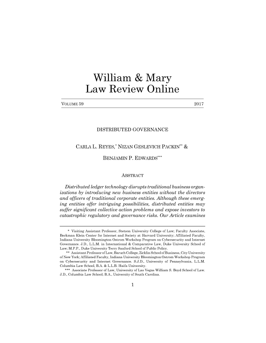 handle is hein.journals/willmaon59 and id is 1 raw text is: 













                William & Mary

             Law Review Online

 VOLUME  59                                                       2017




                  DISTRIBUTED GOVERNANCE


        CARLA   L. REYES,*  NIZAN   GESLEVICH PACKIN** &

                     BENJAMIN P. EDWARDS***


                              ABSTRACT

  Distributed  ledger technology  disrupts traditional business organ-
izations by introducing   new  business entities without  the directors
and  officers of traditional corporate entities. Although these emerg-
ing  entities offer intriguing possibilities, distributed entities may
suffer significant collective action problems and  expose  investors to
catastrophic  regulatory and  governance  risks. Our Article examines


    * Visiting Assistant Professor, Stetson University College of Law; Faculty Associate,
Berkman Klein Center for Internet and Society at Harvard University; Affiliated Faculty,
Indiana University Bloomington Ostrom Workshop Program on Cybersecurity and Internet
Governance. J.D., L.L.M. in International & Comparative Law, Duke University School of
Law; M.P.P., Duke University Terry Sanford School of Public Policy.
   ** Assistant Professor of Law, Baruch College, Zicklin School of Business, City University
of New York; Affiliated Faculty, Indiana University Bloomington Ostrom Workshop Program
on Cybersecurity and Internet Governance. S.J.D., University of Pennsylvania, L.L.M.
Columbia Law School, B.A. & L.L.B. Haifa University.
   *** Associate Professor of Law, University of Las Vegas William S. Boyd School of Law.
J.D., Columbia Law School; B.A., University of South Carolina.


1


