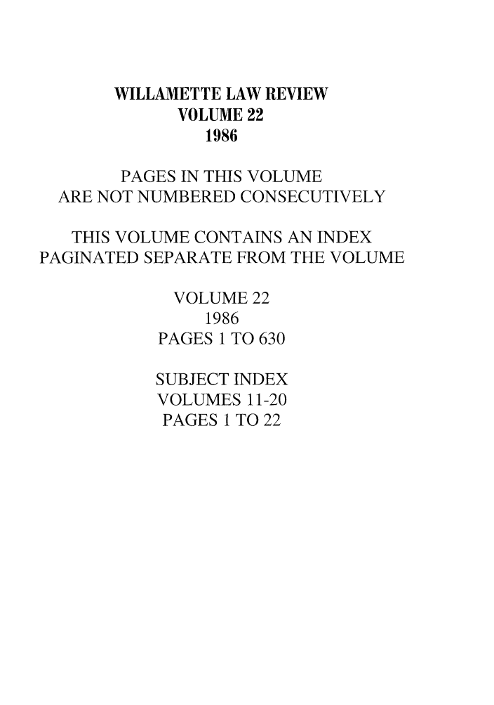 handle is hein.journals/willr22 and id is 1 raw text is: WILLAMETTE LAW REVIEW
VOLUME 22
1986
PAGES IN THIS VOLUME
ARE NOT NUMBERED CONSECUTIVELY
THIS VOLUME CONTAINS AN INDEX
PAGINATED SEPARATE FROM THE VOLUME
VOLUME 22
1986
PAGES 1 TO 630
SUBJECT INDEX
VOLUMES 11-20
PAGES 1 TO 22


